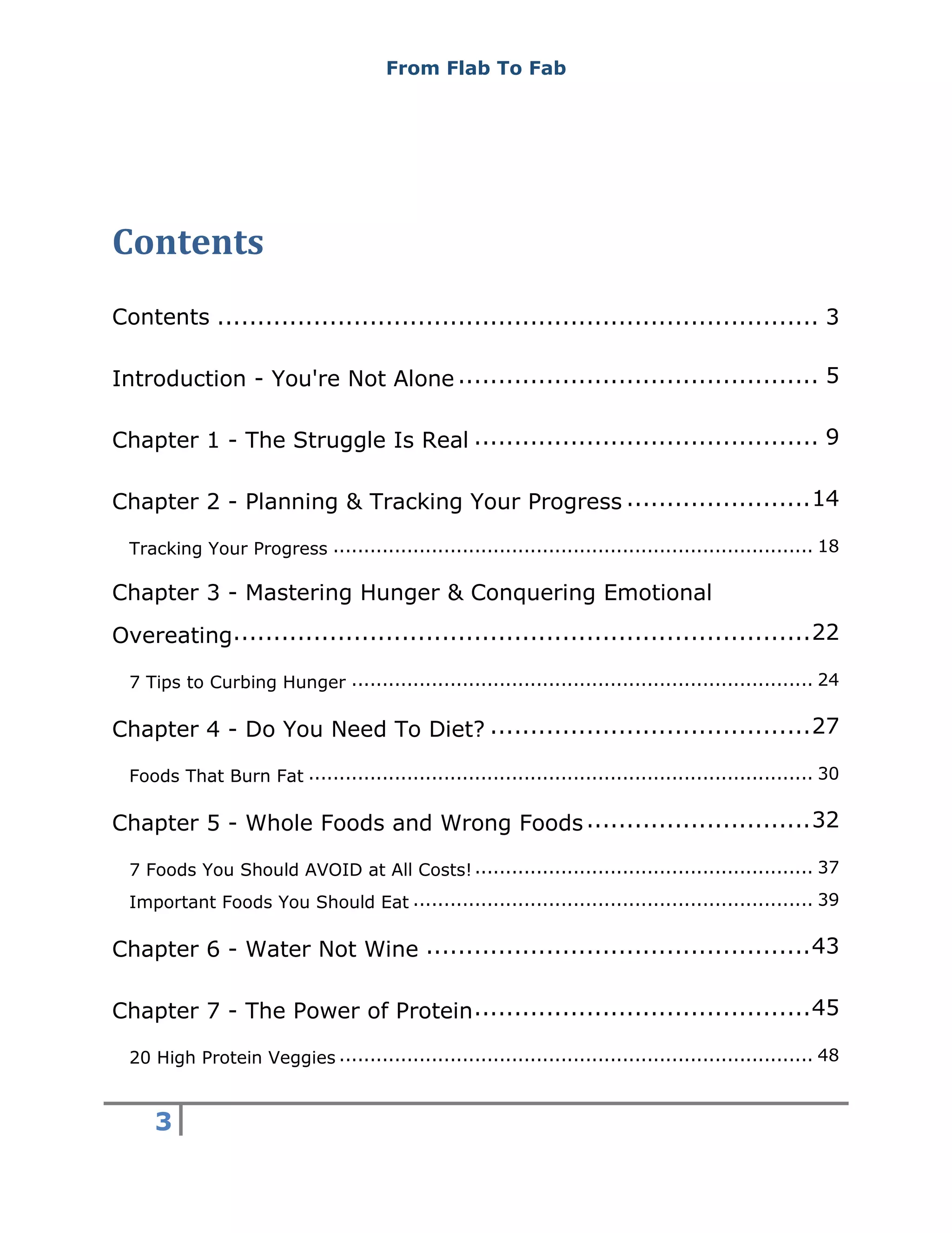 From Flab To Fab
3
Contents
Contents ........................................................................... 3
Introduction - You're Not Alone ............................................. 5
Chapter 1 - The Struggle Is Real ........................................... 9
Chapter 2 - Planning & Tracking Your Progress .......................14
Tracking Your Progress .............................................................................. 18
Chapter 3 - Mastering Hunger & Conquering Emotional
Overeating........................................................................22
7 Tips to Curbing Hunger ........................................................................... 24
Chapter 4 - Do You Need To Diet? ........................................27
Foods That Burn Fat .................................................................................. 30
Chapter 5 - Whole Foods and Wrong Foods............................32
7 Foods You Should AVOID at All Costs!....................................................... 37
Important Foods You Should Eat ................................................................. 39
Chapter 6 - Water Not Wine ................................................43
Chapter 7 - The Power of Protein..........................................45
20 High Protein Veggies ............................................................................. 48
 