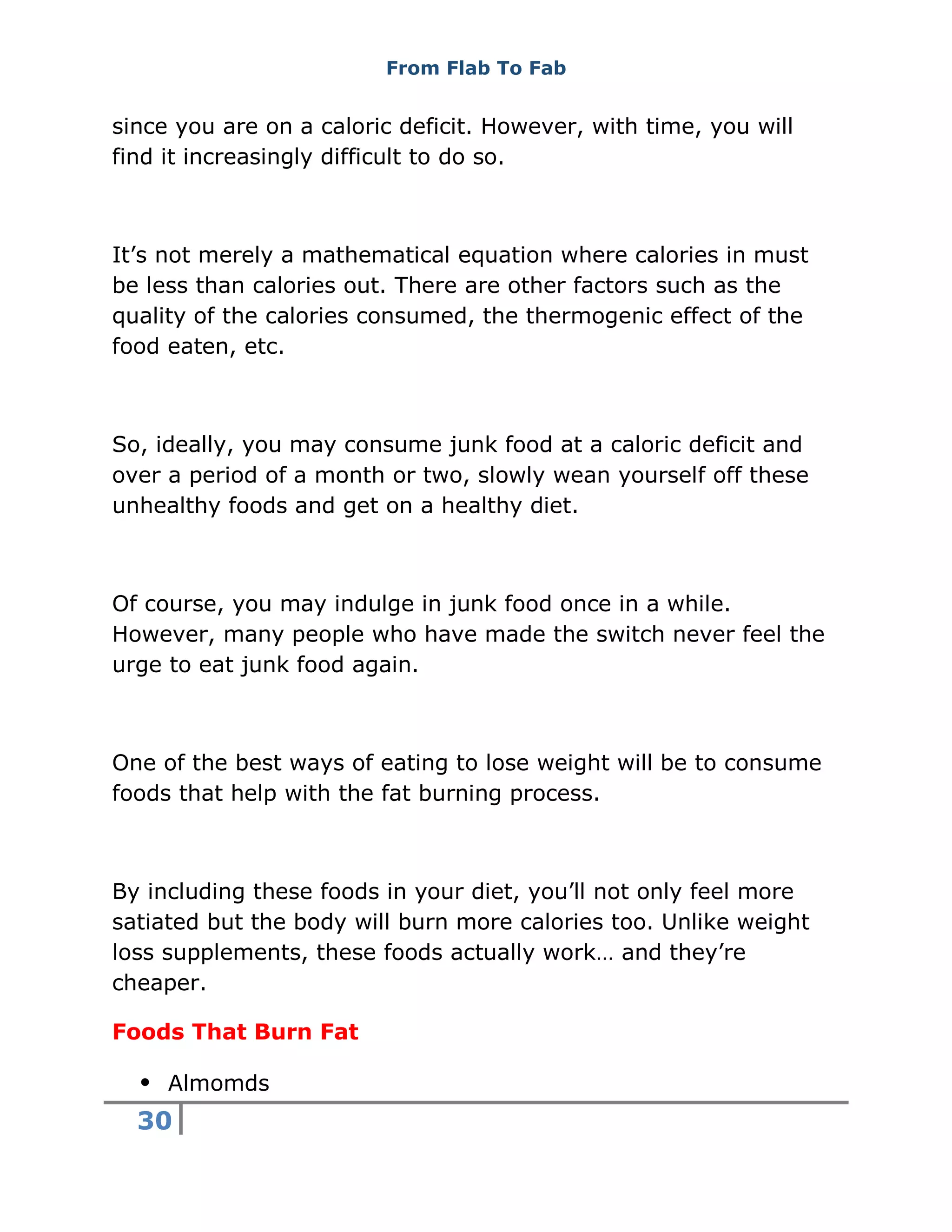From Flab To Fab
30
since you are on a caloric deficit. However, with time, you will
find it increasingly difficult to do so.
It’s not merely a mathematical equation where calories in must
be less than calories out. There are other factors such as the
quality of the calories consumed, the thermogenic effect of the
food eaten, etc.
So, ideally, you may consume junk food at a caloric deficit and
over a period of a month or two, slowly wean yourself off these
unhealthy foods and get on a healthy diet.
Of course, you may indulge in junk food once in a while.
However, many people who have made the switch never feel the
urge to eat junk food again.
One of the best ways of eating to lose weight will be to consume
foods that help with the fat burning process.
By including these foods in your diet, you’ll not only feel more
satiated but the body will burn more calories too. Unlike weight
loss supplements, these foods actually work… and they’re
cheaper.
Foods That Burn Fat
 Almomds
 