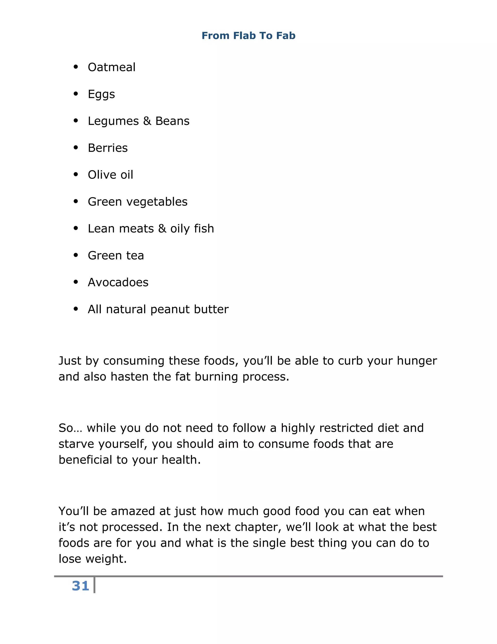 From Flab To Fab
31
 Oatmeal
 Eggs
 Legumes & Beans
 Berries
 Olive oil
 Green vegetables
 Lean meats & oily fish
 Green tea
 Avocadoes
 All natural peanut butter
Just by consuming these foods, you’ll be able to curb your hunger
and also hasten the fat burning process.
So… while you do not need to follow a highly restricted diet and
starve yourself, you should aim to consume foods that are
beneficial to your health.
You’ll be amazed at just how much good food you can eat when
it’s not processed. In the next chapter, we’ll look at what the best
foods are for you and what is the single best thing you can do to
lose weight.
 