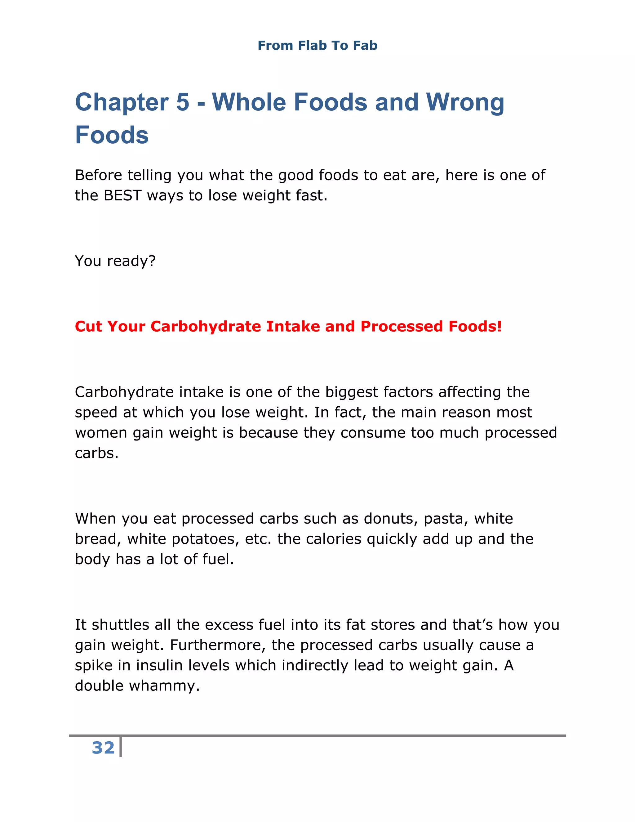 From Flab To Fab
32
Chapter 5 - Whole Foods and Wrong
Foods
Before telling you what the good foods to eat are, here is one of
the BEST ways to lose weight fast.
You ready?
Cut Your Carbohydrate Intake and Processed Foods!
Carbohydrate intake is one of the biggest factors affecting the
speed at which you lose weight. In fact, the main reason most
women gain weight is because they consume too much processed
carbs.
When you eat processed carbs such as donuts, pasta, white
bread, white potatoes, etc. the calories quickly add up and the
body has a lot of fuel.
It shuttles all the excess fuel into its fat stores and that’s how you
gain weight. Furthermore, the processed carbs usually cause a
spike in insulin levels which indirectly lead to weight gain. A
double whammy.
 