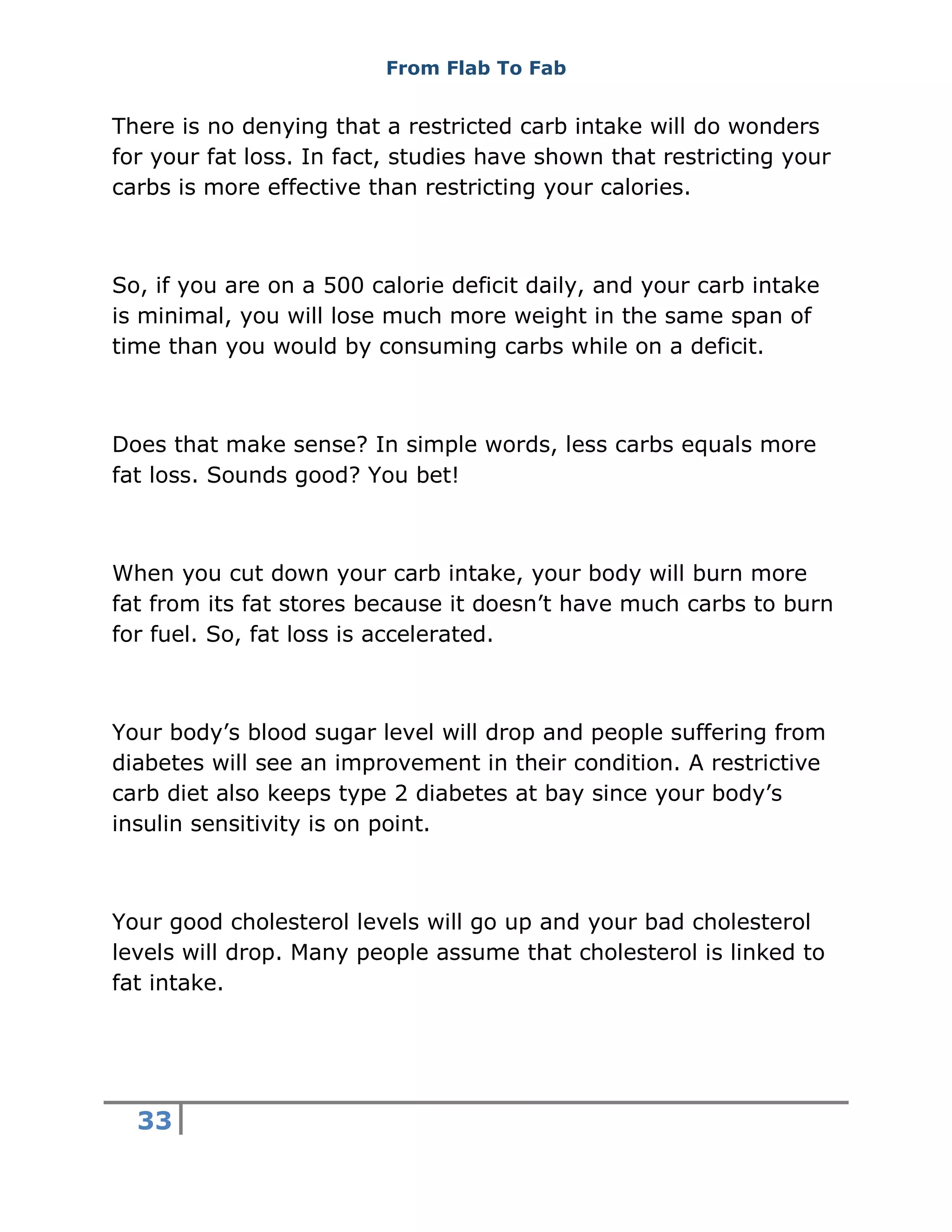 From Flab To Fab
33
There is no denying that a restricted carb intake will do wonders
for your fat loss. In fact, studies have shown that restricting your
carbs is more effective than restricting your calories.
So, if you are on a 500 calorie deficit daily, and your carb intake
is minimal, you will lose much more weight in the same span of
time than you would by consuming carbs while on a deficit.
Does that make sense? In simple words, less carbs equals more
fat loss. Sounds good? You bet!
When you cut down your carb intake, your body will burn more
fat from its fat stores because it doesn’t have much carbs to burn
for fuel. So, fat loss is accelerated.
Your body’s blood sugar level will drop and people suffering from
diabetes will see an improvement in their condition. A restrictive
carb diet also keeps type 2 diabetes at bay since your body’s
insulin sensitivity is on point.
Your good cholesterol levels will go up and your bad cholesterol
levels will drop. Many people assume that cholesterol is linked to
fat intake.
 