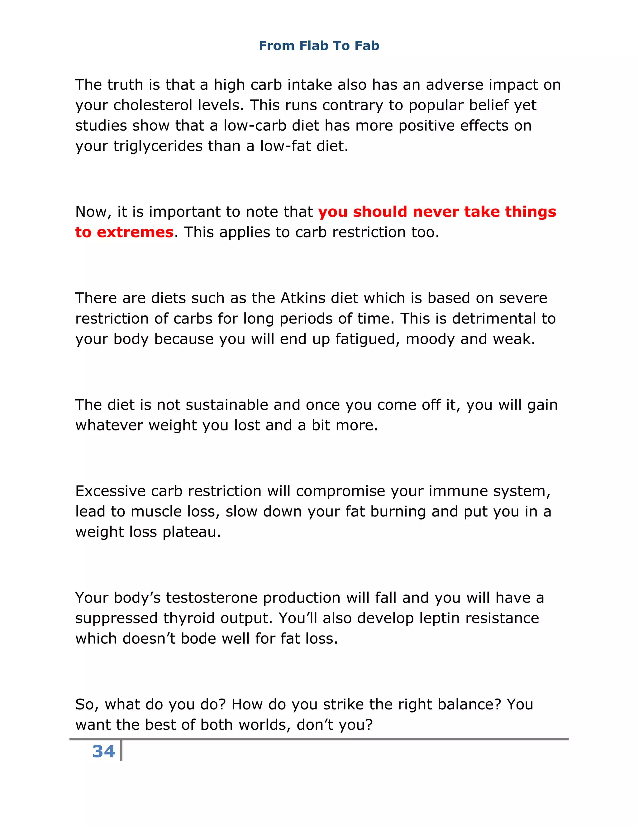From Flab To Fab
34
The truth is that a high carb intake also has an adverse impact on
your cholesterol levels. This runs contrary to popular belief yet
studies show that a low-carb diet has more positive effects on
your triglycerides than a low-fat diet.
Now, it is important to note that you should never take things
to extremes. This applies to carb restriction too.
There are diets such as the Atkins diet which is based on severe
restriction of carbs for long periods of time. This is detrimental to
your body because you will end up fatigued, moody and weak.
The diet is not sustainable and once you come off it, you will gain
whatever weight you lost and a bit more.
Excessive carb restriction will compromise your immune system,
lead to muscle loss, slow down your fat burning and put you in a
weight loss plateau.
Your body’s testosterone production will fall and you will have a
suppressed thyroid output. You’ll also develop leptin resistance
which doesn’t bode well for fat loss.
So, what do you do? How do you strike the right balance? You
want the best of both worlds, don’t you?
 