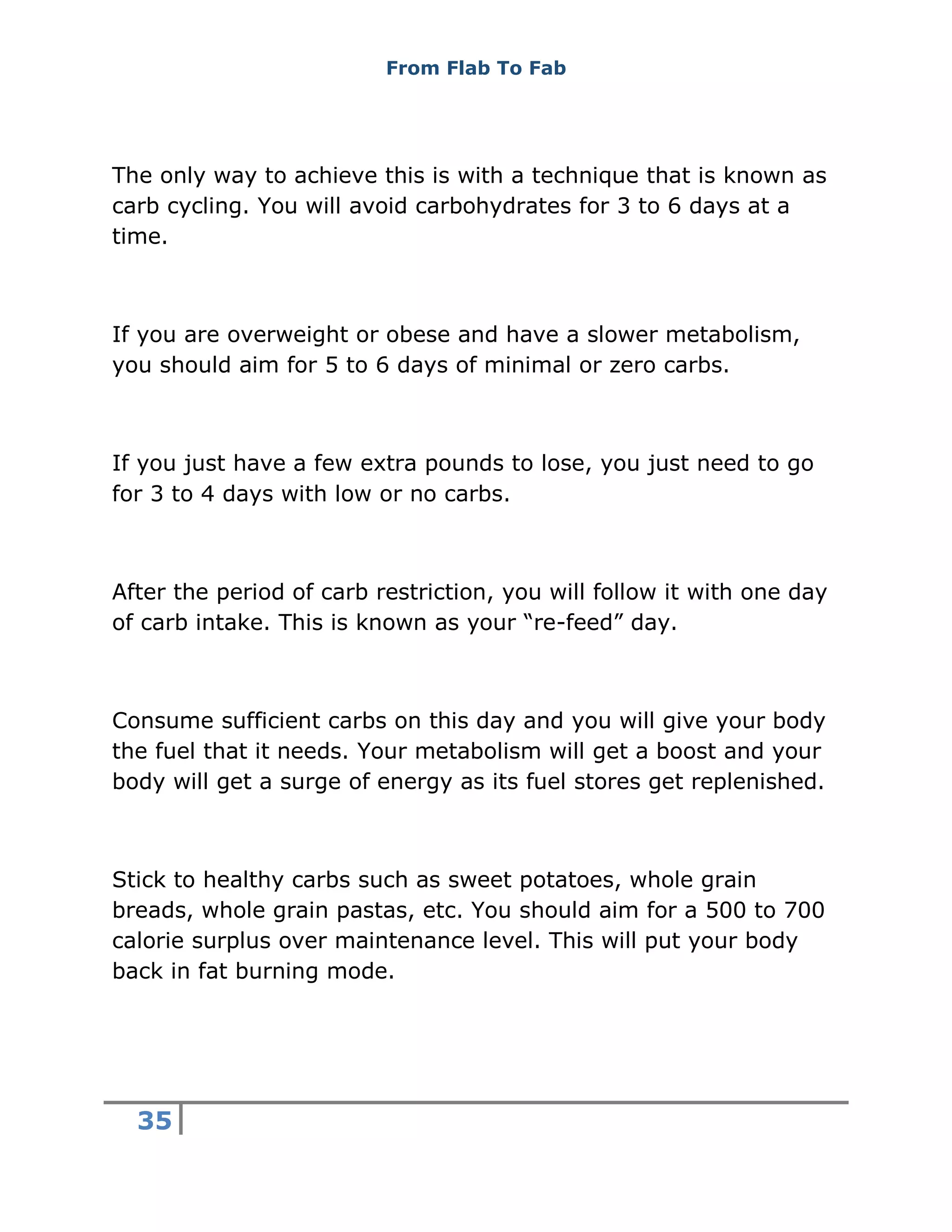 From Flab To Fab
35
The only way to achieve this is with a technique that is known as
carb cycling. You will avoid carbohydrates for 3 to 6 days at a
time.
If you are overweight or obese and have a slower metabolism,
you should aim for 5 to 6 days of minimal or zero carbs.
If you just have a few extra pounds to lose, you just need to go
for 3 to 4 days with low or no carbs.
After the period of carb restriction, you will follow it with one day
of carb intake. This is known as your “re-feed” day.
Consume sufficient carbs on this day and you will give your body
the fuel that it needs. Your metabolism will get a boost and your
body will get a surge of energy as its fuel stores get replenished.
Stick to healthy carbs such as sweet potatoes, whole grain
breads, whole grain pastas, etc. You should aim for a 500 to 700
calorie surplus over maintenance level. This will put your body
back in fat burning mode.
 