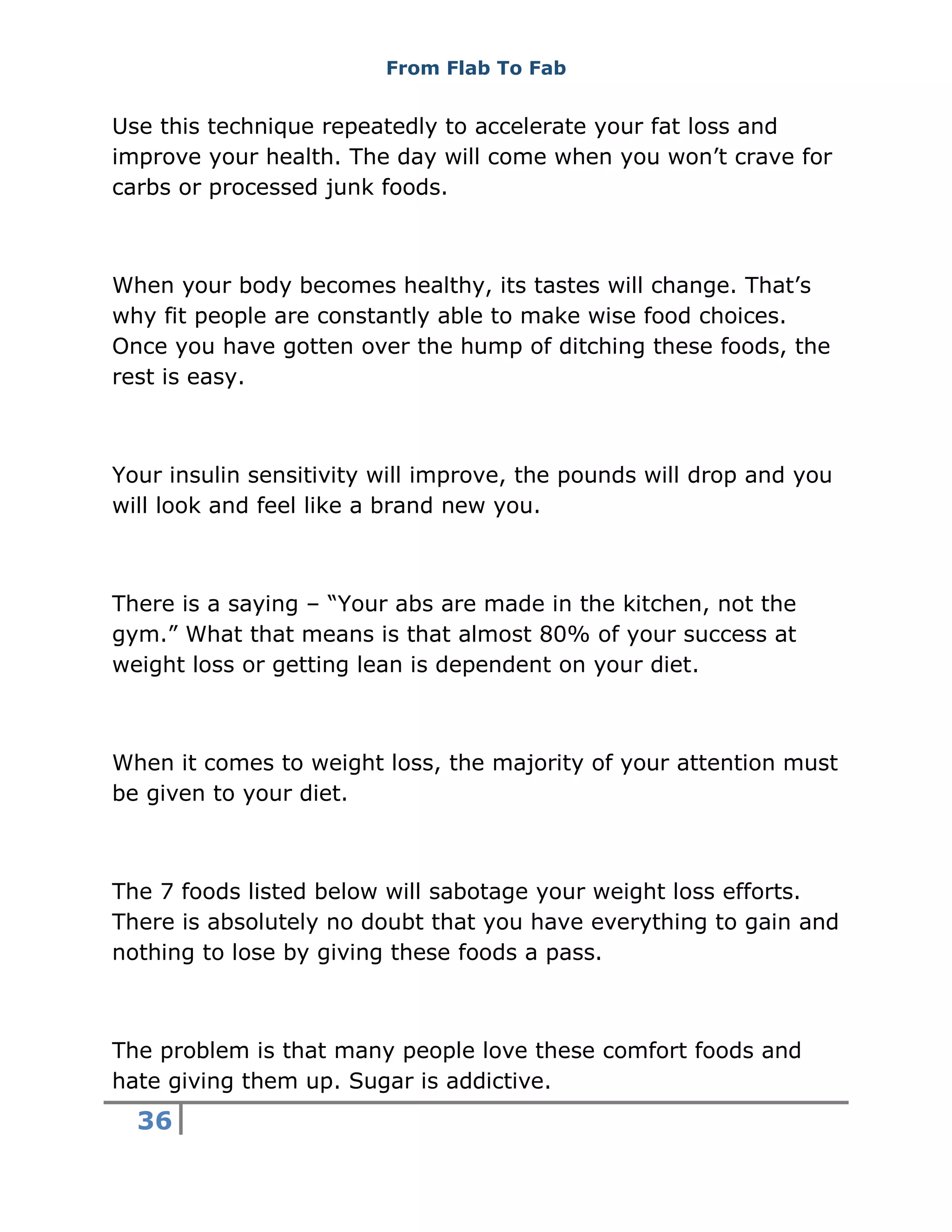 From Flab To Fab
36
Use this technique repeatedly to accelerate your fat loss and
improve your health. The day will come when you won’t crave for
carbs or processed junk foods.
When your body becomes healthy, its tastes will change. That’s
why fit people are constantly able to make wise food choices.
Once you have gotten over the hump of ditching these foods, the
rest is easy.
Your insulin sensitivity will improve, the pounds will drop and you
will look and feel like a brand new you.
There is a saying – “Your abs are made in the kitchen, not the
gym.” What that means is that almost 80% of your success at
weight loss or getting lean is dependent on your diet.
When it comes to weight loss, the majority of your attention must
be given to your diet.
The 7 foods listed below will sabotage your weight loss efforts.
There is absolutely no doubt that you have everything to gain and
nothing to lose by giving these foods a pass.
The problem is that many people love these comfort foods and
hate giving them up. Sugar is addictive.
 