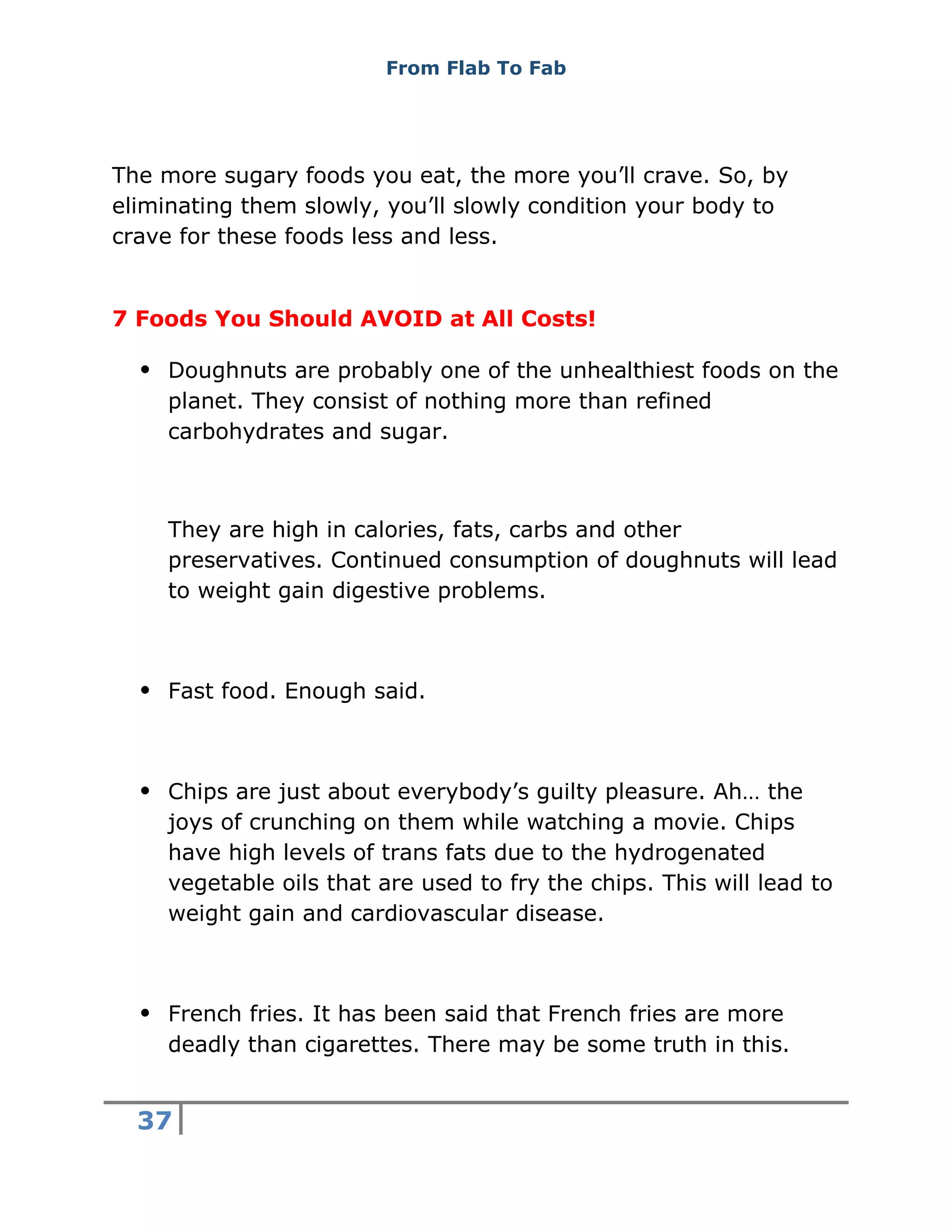 From Flab To Fab
37
The more sugary foods you eat, the more you’ll crave. So, by
eliminating them slowly, you’ll slowly condition your body to
crave for these foods less and less.
7 Foods You Should AVOID at All Costs!
 Doughnuts are probably one of the unhealthiest foods on the
planet. They consist of nothing more than refined
carbohydrates and sugar.
They are high in calories, fats, carbs and other
preservatives. Continued consumption of doughnuts will lead
to weight gain digestive problems.
 Fast food. Enough said.
 Chips are just about everybody’s guilty pleasure. Ah… the
joys of crunching on them while watching a movie. Chips
have high levels of trans fats due to the hydrogenated
vegetable oils that are used to fry the chips. This will lead to
weight gain and cardiovascular disease.
 French fries. It has been said that French fries are more
deadly than cigarettes. There may be some truth in this.
 
