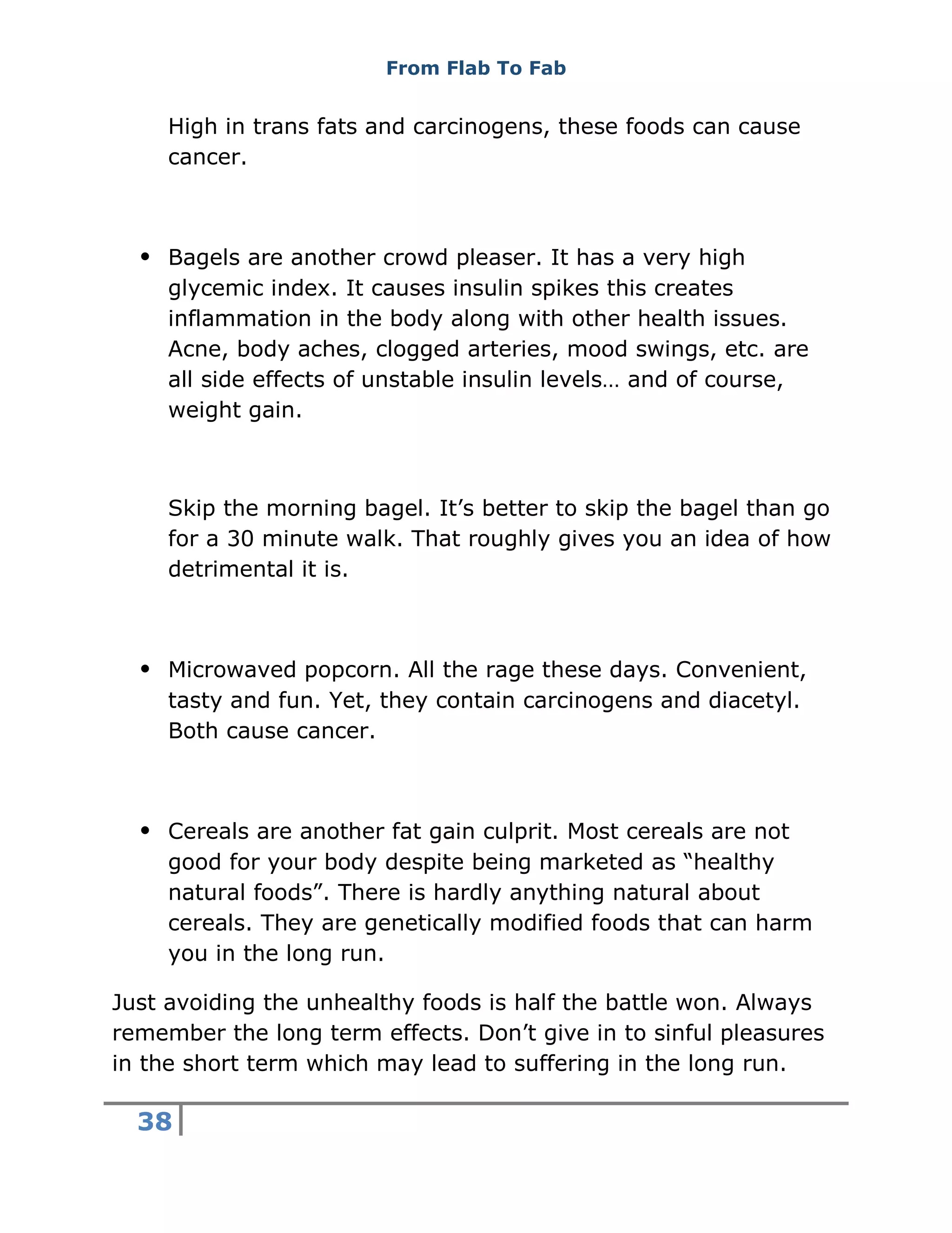 From Flab To Fab
38
High in trans fats and carcinogens, these foods can cause
cancer.
 Bagels are another crowd pleaser. It has a very high
glycemic index. It causes insulin spikes this creates
inflammation in the body along with other health issues.
Acne, body aches, clogged arteries, mood swings, etc. are
all side effects of unstable insulin levels… and of course,
weight gain.
Skip the morning bagel. It’s better to skip the bagel than go
for a 30 minute walk. That roughly gives you an idea of how
detrimental it is.
 Microwaved popcorn. All the rage these days. Convenient,
tasty and fun. Yet, they contain carcinogens and diacetyl.
Both cause cancer.
 Cereals are another fat gain culprit. Most cereals are not
good for your body despite being marketed as “healthy
natural foods”. There is hardly anything natural about
cereals. They are genetically modified foods that can harm
you in the long run.
Just avoiding the unhealthy foods is half the battle won. Always
remember the long term effects. Don’t give in to sinful pleasures
in the short term which may lead to suffering in the long run.
 