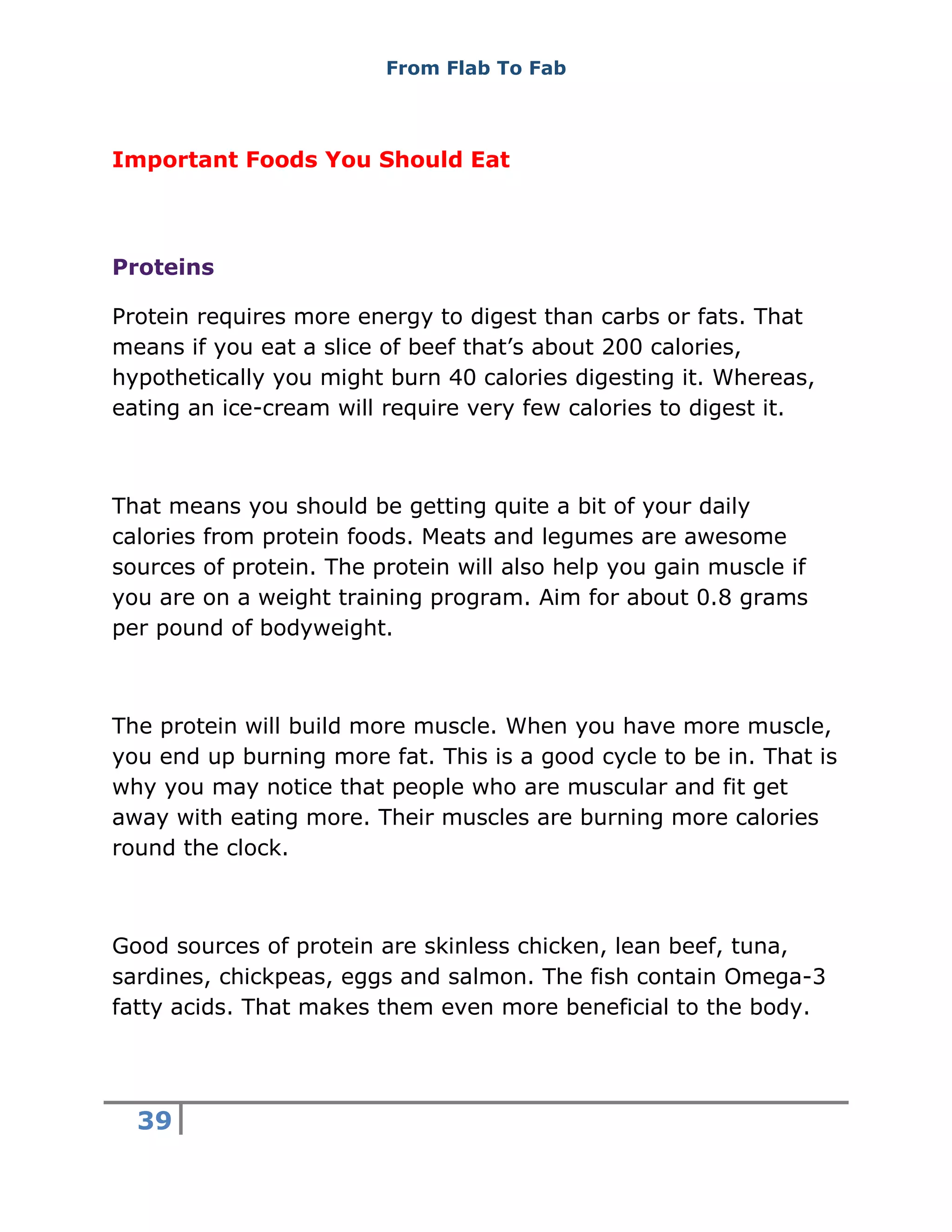 From Flab To Fab
39
Important Foods You Should Eat
Proteins
Protein requires more energy to digest than carbs or fats. That
means if you eat a slice of beef that’s about 200 calories,
hypothetically you might burn 40 calories digesting it. Whereas,
eating an ice-cream will require very few calories to digest it.
That means you should be getting quite a bit of your daily
calories from protein foods. Meats and legumes are awesome
sources of protein. The protein will also help you gain muscle if
you are on a weight training program. Aim for about 0.8 grams
per pound of bodyweight.
The protein will build more muscle. When you have more muscle,
you end up burning more fat. This is a good cycle to be in. That is
why you may notice that people who are muscular and fit get
away with eating more. Their muscles are burning more calories
round the clock.
Good sources of protein are skinless chicken, lean beef, tuna,
sardines, chickpeas, eggs and salmon. The fish contain Omega-3
fatty acids. That makes them even more beneficial to the body.
 
