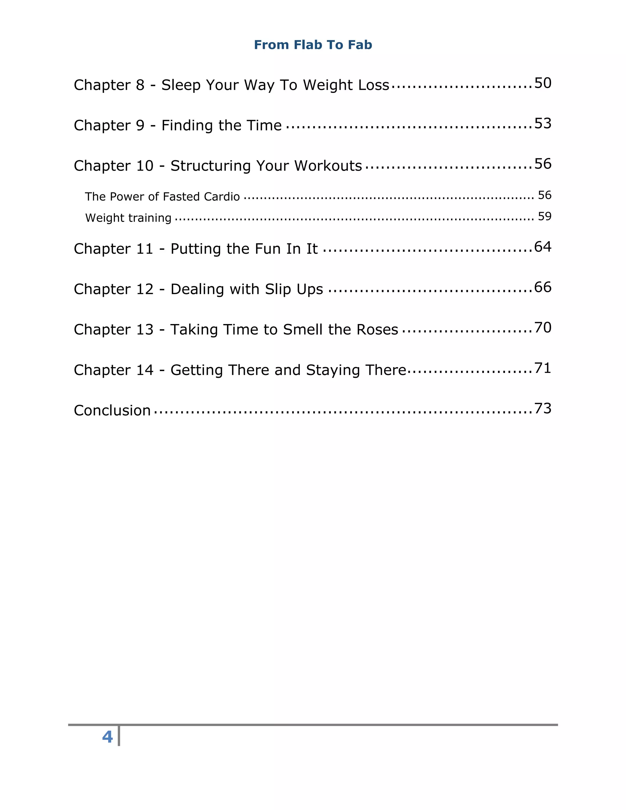 From Flab To Fab
4
Chapter 8 - Sleep Your Way To Weight Loss...........................50
Chapter 9 - Finding the Time ...............................................53
Chapter 10 - Structuring Your Workouts................................56
The Power of Fasted Cardio ........................................................................ 56
Weight training ......................................................................................... 59
Chapter 11 - Putting the Fun In It ........................................64
Chapter 12 - Dealing with Slip Ups .......................................66
Chapter 13 - Taking Time to Smell the Roses .........................70
Chapter 14 - Getting There and Staying There........................71
Conclusion........................................................................73
 