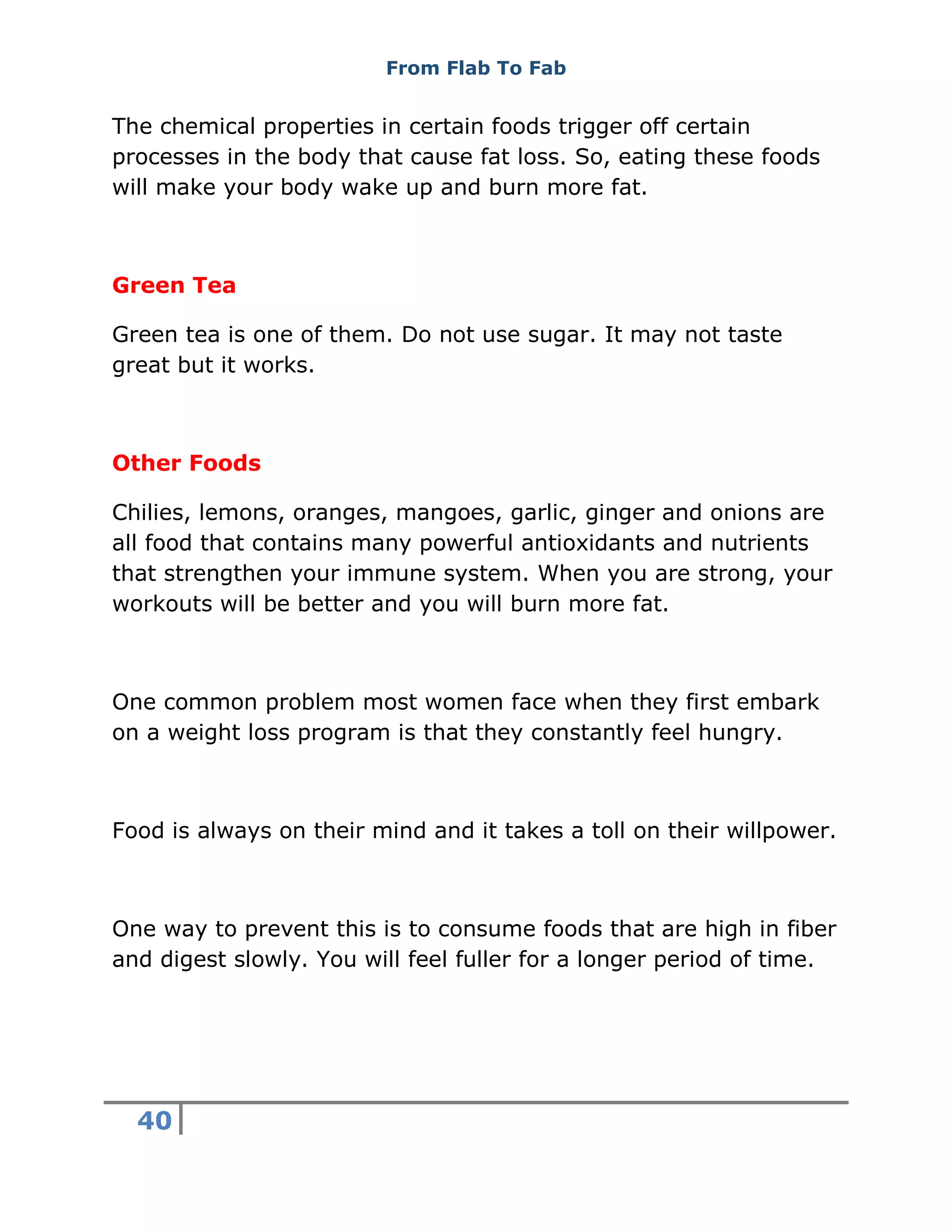 From Flab To Fab
40
The chemical properties in certain foods trigger off certain
processes in the body that cause fat loss. So, eating these foods
will make your body wake up and burn more fat.
Green Tea
Green tea is one of them. Do not use sugar. It may not taste
great but it works.
Other Foods
Chilies, lemons, oranges, mangoes, garlic, ginger and onions are
all food that contains many powerful antioxidants and nutrients
that strengthen your immune system. When you are strong, your
workouts will be better and you will burn more fat.
One common problem most women face when they first embark
on a weight loss program is that they constantly feel hungry.
Food is always on their mind and it takes a toll on their willpower.
One way to prevent this is to consume foods that are high in fiber
and digest slowly. You will feel fuller for a longer period of time.
 