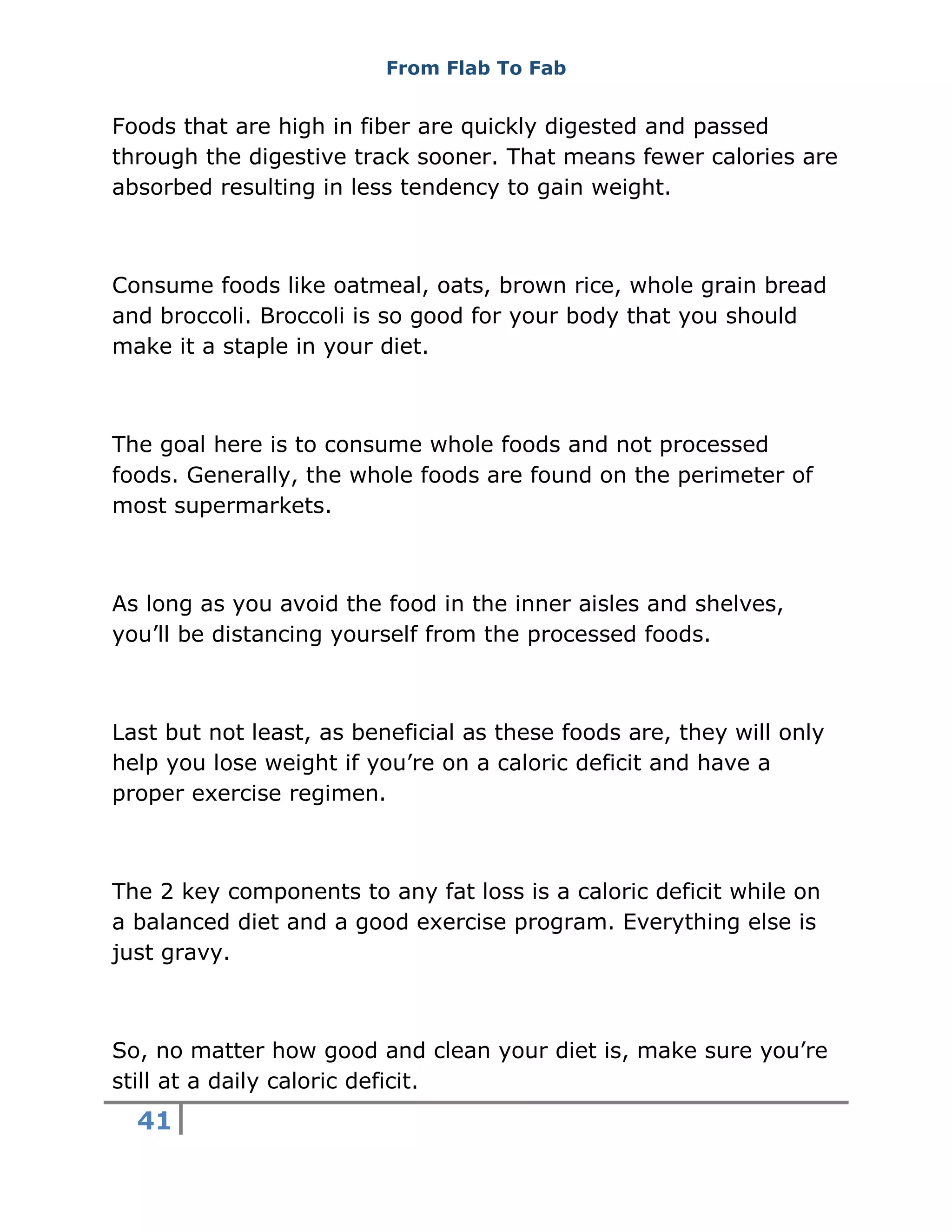 From Flab To Fab
41
Foods that are high in fiber are quickly digested and passed
through the digestive track sooner. That means fewer calories are
absorbed resulting in less tendency to gain weight.
Consume foods like oatmeal, oats, brown rice, whole grain bread
and broccoli. Broccoli is so good for your body that you should
make it a staple in your diet.
The goal here is to consume whole foods and not processed
foods. Generally, the whole foods are found on the perimeter of
most supermarkets.
As long as you avoid the food in the inner aisles and shelves,
you’ll be distancing yourself from the processed foods.
Last but not least, as beneficial as these foods are, they will only
help you lose weight if you’re on a caloric deficit and have a
proper exercise regimen.
The 2 key components to any fat loss is a caloric deficit while on
a balanced diet and a good exercise program. Everything else is
just gravy.
So, no matter how good and clean your diet is, make sure you’re
still at a daily caloric deficit.
 