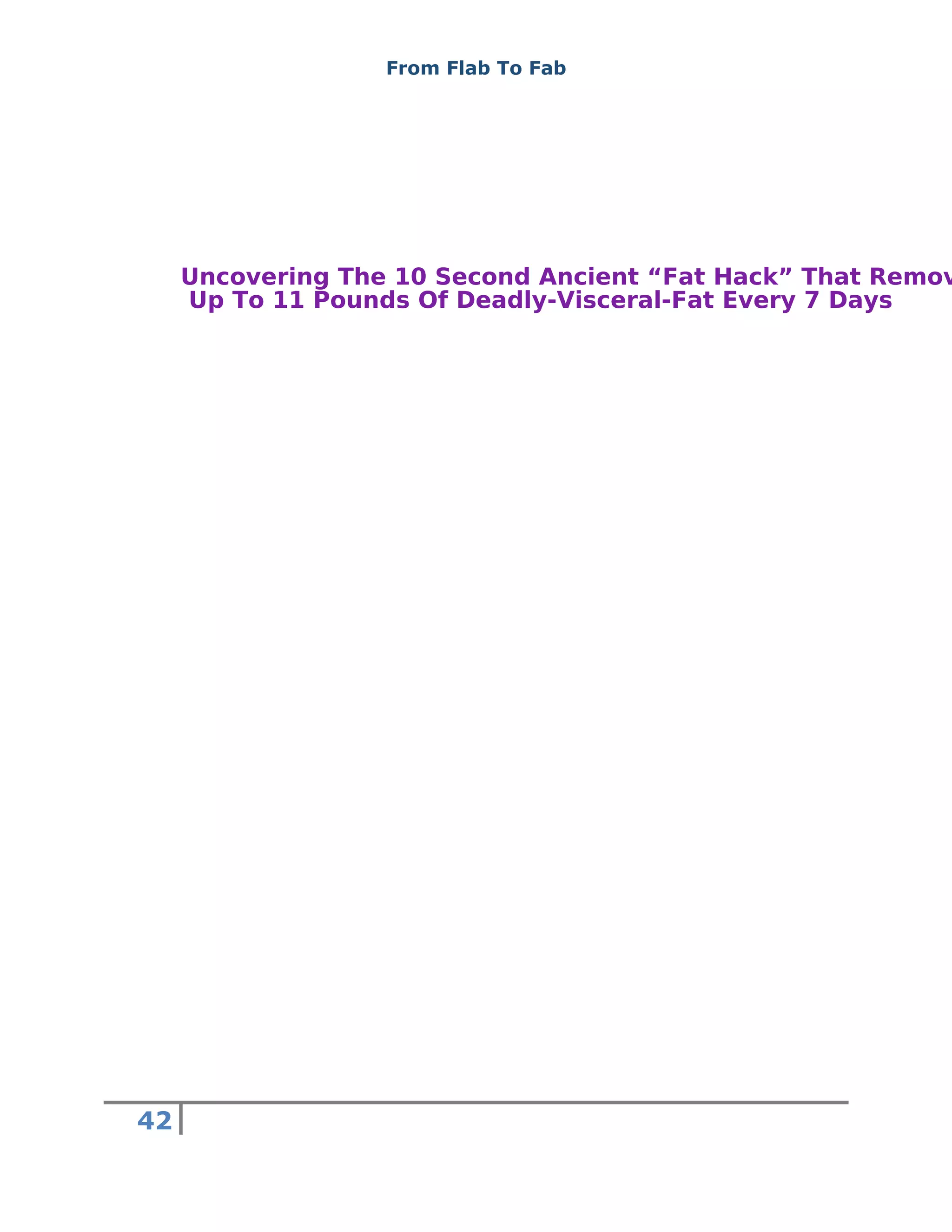 From Flab To Fab
42
Uncovering The 10 Second Ancient “Fat Hack” That Remov
Up To 11 Pounds Of Deadly-Visceral-Fat Every 7 Days
 