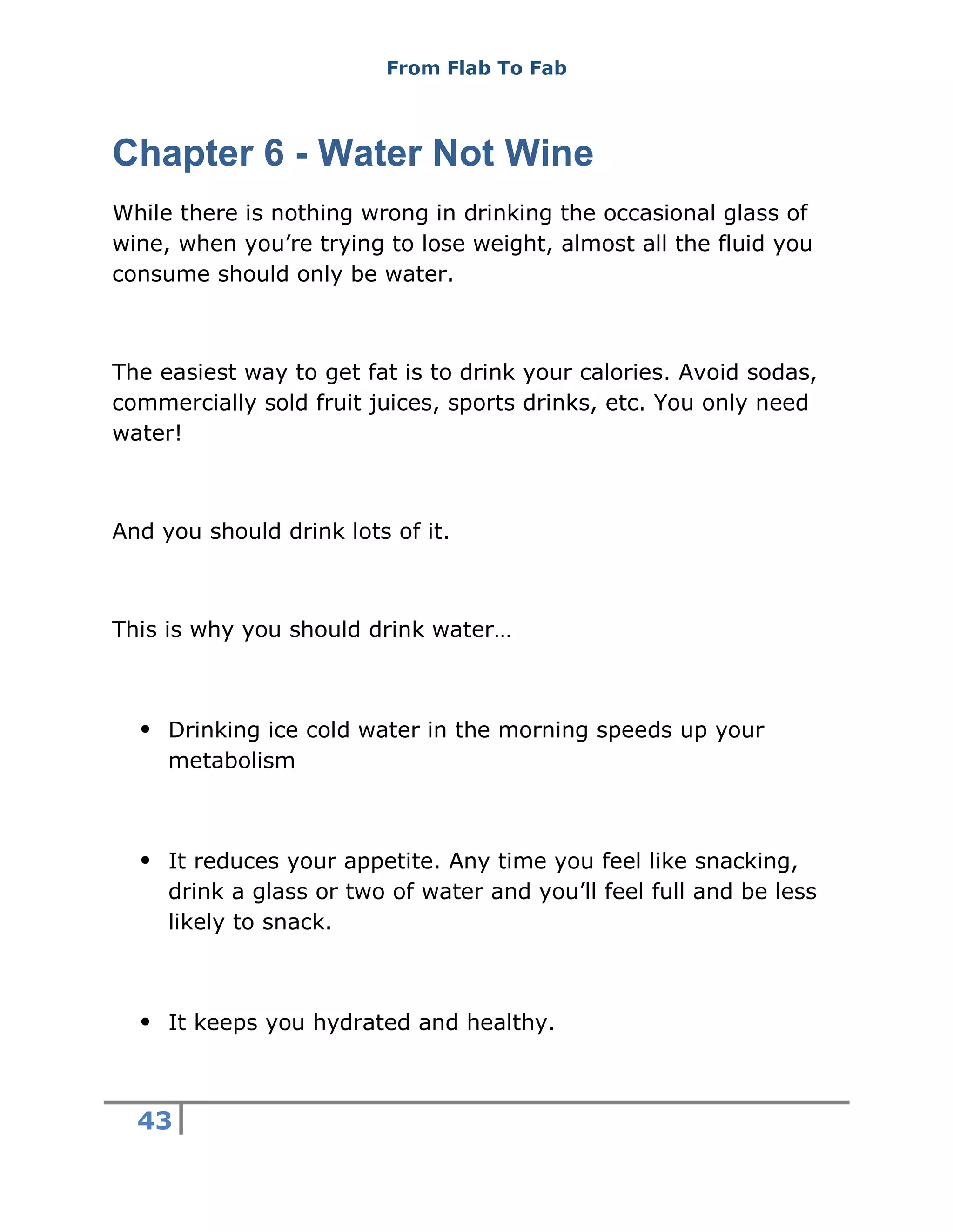 From Flab To Fab
43
Chapter 6 - Water Not Wine
While there is nothing wrong in drinking the occasional glass of
wine, when you’re trying to lose weight, almost all the fluid you
consume should only be water.
The easiest way to get fat is to drink your calories. Avoid sodas,
commercially sold fruit juices, sports drinks, etc. You only need
water!
And you should drink lots of it.
This is why you should drink water…
 Drinking ice cold water in the morning speeds up your
metabolism
 It reduces your appetite. Any time you feel like snacking,
drink a glass or two of water and you’ll feel full and be less
likely to snack.
 It keeps you hydrated and healthy.
 