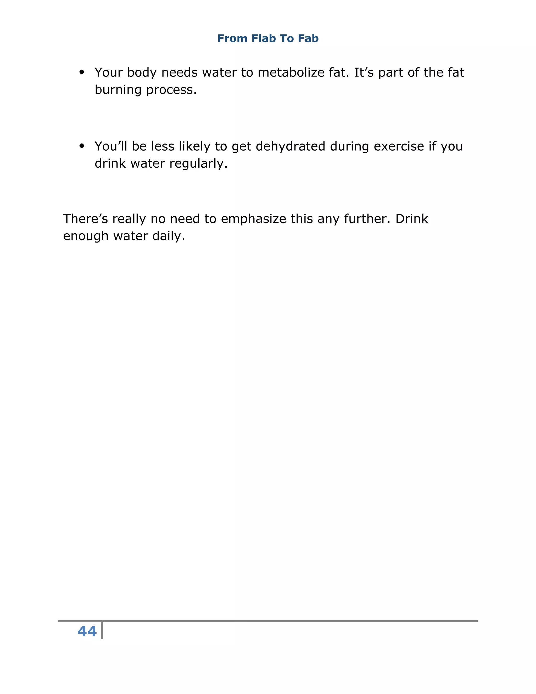 From Flab To Fab
44
 Your body needs water to metabolize fat. It’s part of the fat
burning process.
 You’ll be less likely to get dehydrated during exercise if you
drink water regularly.
There’s really no need to emphasize this any further. Drink
enough water daily.
 