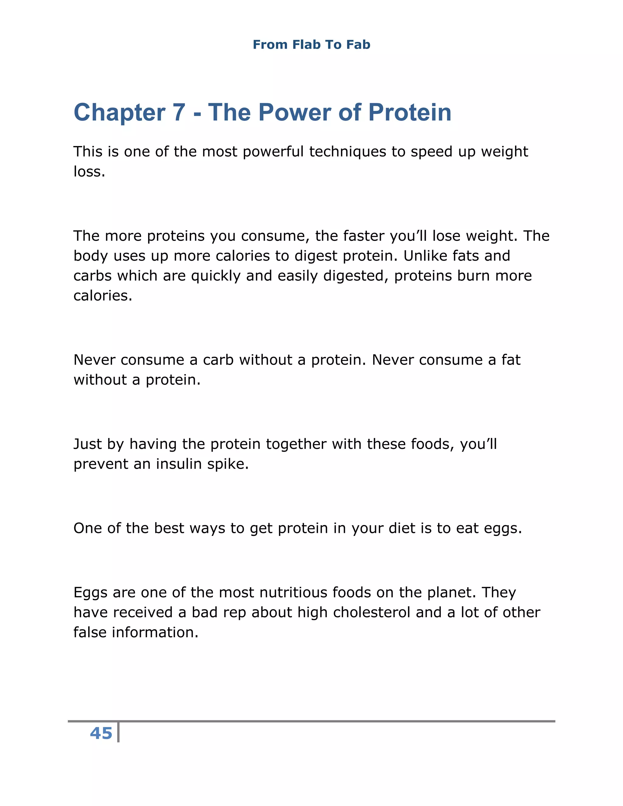 From Flab To Fab
45
Chapter 7 - The Power of Protein
This is one of the most powerful techniques to speed up weight
loss.
The more proteins you consume, the faster you’ll lose weight. The
body uses up more calories to digest protein. Unlike fats and
carbs which are quickly and easily digested, proteins burn more
calories.
Never consume a carb without a protein. Never consume a fat
without a protein.
Just by having the protein together with these foods, you’ll
prevent an insulin spike.
One of the best ways to get protein in your diet is to eat eggs.
Eggs are one of the most nutritious foods on the planet. They
have received a bad rep about high cholesterol and a lot of other
false information.
 