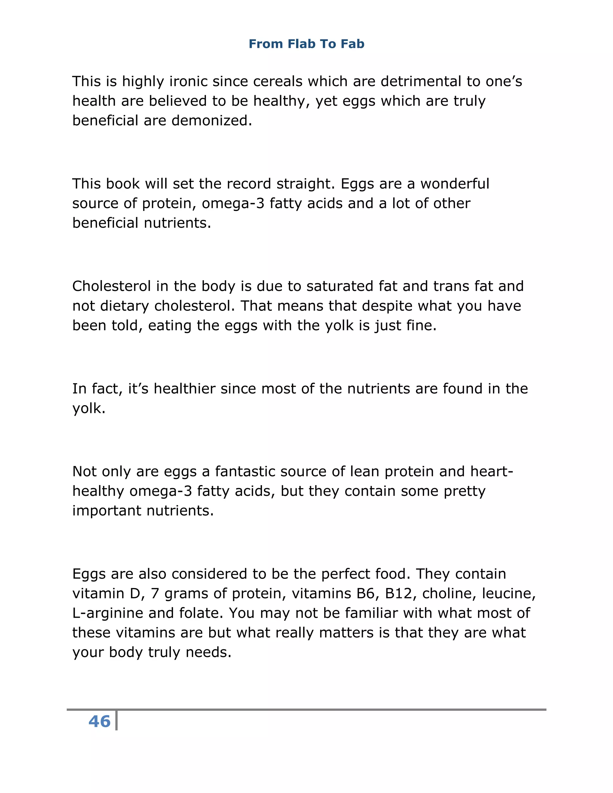 From Flab To Fab
46
This is highly ironic since cereals which are detrimental to one’s
health are believed to be healthy, yet eggs which are truly
beneficial are demonized.
This book will set the record straight. Eggs are a wonderful
source of protein, omega-3 fatty acids and a lot of other
beneficial nutrients.
Cholesterol in the body is due to saturated fat and trans fat and
not dietary cholesterol. That means that despite what you have
been told, eating the eggs with the yolk is just fine.
In fact, it’s healthier since most of the nutrients are found in the
yolk.
Not only are eggs a fantastic source of lean protein and heart-
healthy omega-3 fatty acids, but they contain some pretty
important nutrients.
Eggs are also considered to be the perfect food. They contain
vitamin D, 7 grams of protein, vitamins B6, B12, choline, leucine,
L-arginine and folate. You may not be familiar with what most of
these vitamins are but what really matters is that they are what
your body truly needs.
 