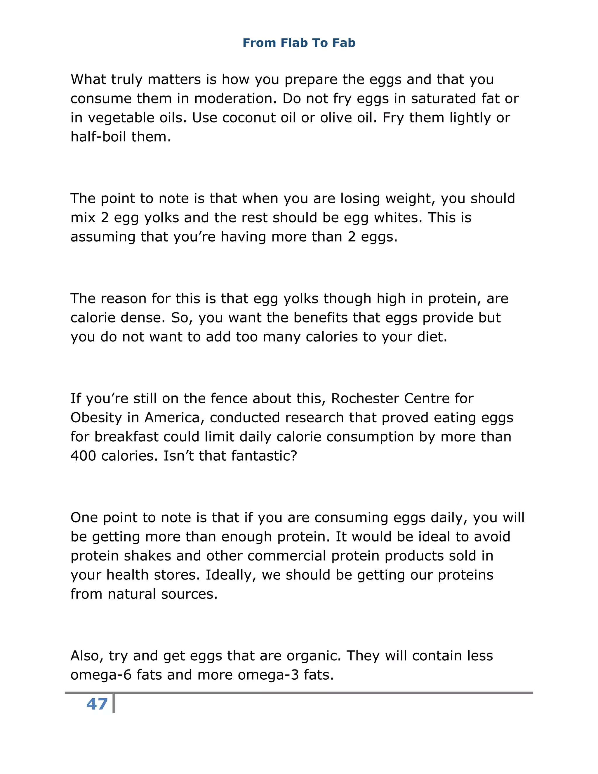 From Flab To Fab
47
What truly matters is how you prepare the eggs and that you
consume them in moderation. Do not fry eggs in saturated fat or
in vegetable oils. Use coconut oil or olive oil. Fry them lightly or
half-boil them.
The point to note is that when you are losing weight, you should
mix 2 egg yolks and the rest should be egg whites. This is
assuming that you’re having more than 2 eggs.
The reason for this is that egg yolks though high in protein, are
calorie dense. So, you want the benefits that eggs provide but
you do not want to add too many calories to your diet.
If you’re still on the fence about this, Rochester Centre for
Obesity in America, conducted research that proved eating eggs
for breakfast could limit daily calorie consumption by more than
400 calories. Isn’t that fantastic?
One point to note is that if you are consuming eggs daily, you will
be getting more than enough protein. It would be ideal to avoid
protein shakes and other commercial protein products sold in
your health stores. Ideally, we should be getting our proteins
from natural sources.
Also, try and get eggs that are organic. They will contain less
omega-6 fats and more omega-3 fats.
 