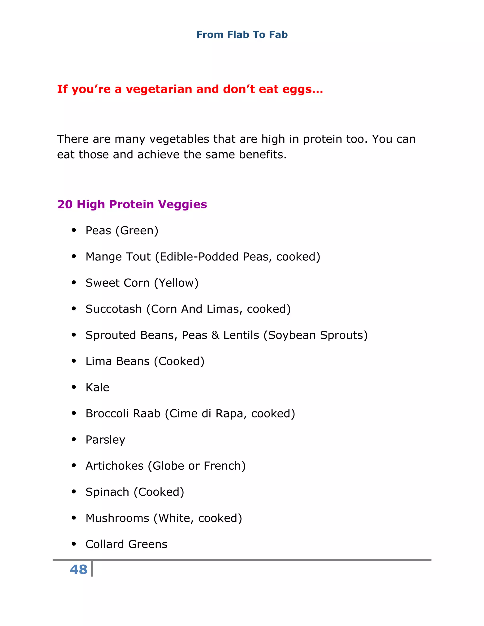 From Flab To Fab
48
If you’re a vegetarian and don’t eat eggs…
There are many vegetables that are high in protein too. You can
eat those and achieve the same benefits.
20 High Protein Veggies
 Peas (Green)
 Mange Tout (Edible-Podded Peas, cooked)
 Sweet Corn (Yellow)
 Succotash (Corn And Limas, cooked)
 Sprouted Beans, Peas & Lentils (Soybean Sprouts)
 Lima Beans (Cooked)
 Kale
 Broccoli Raab (Cime di Rapa, cooked)
 Parsley
 Artichokes (Globe or French)
 Spinach (Cooked)
 Mushrooms (White, cooked)
 Collard Greens
 