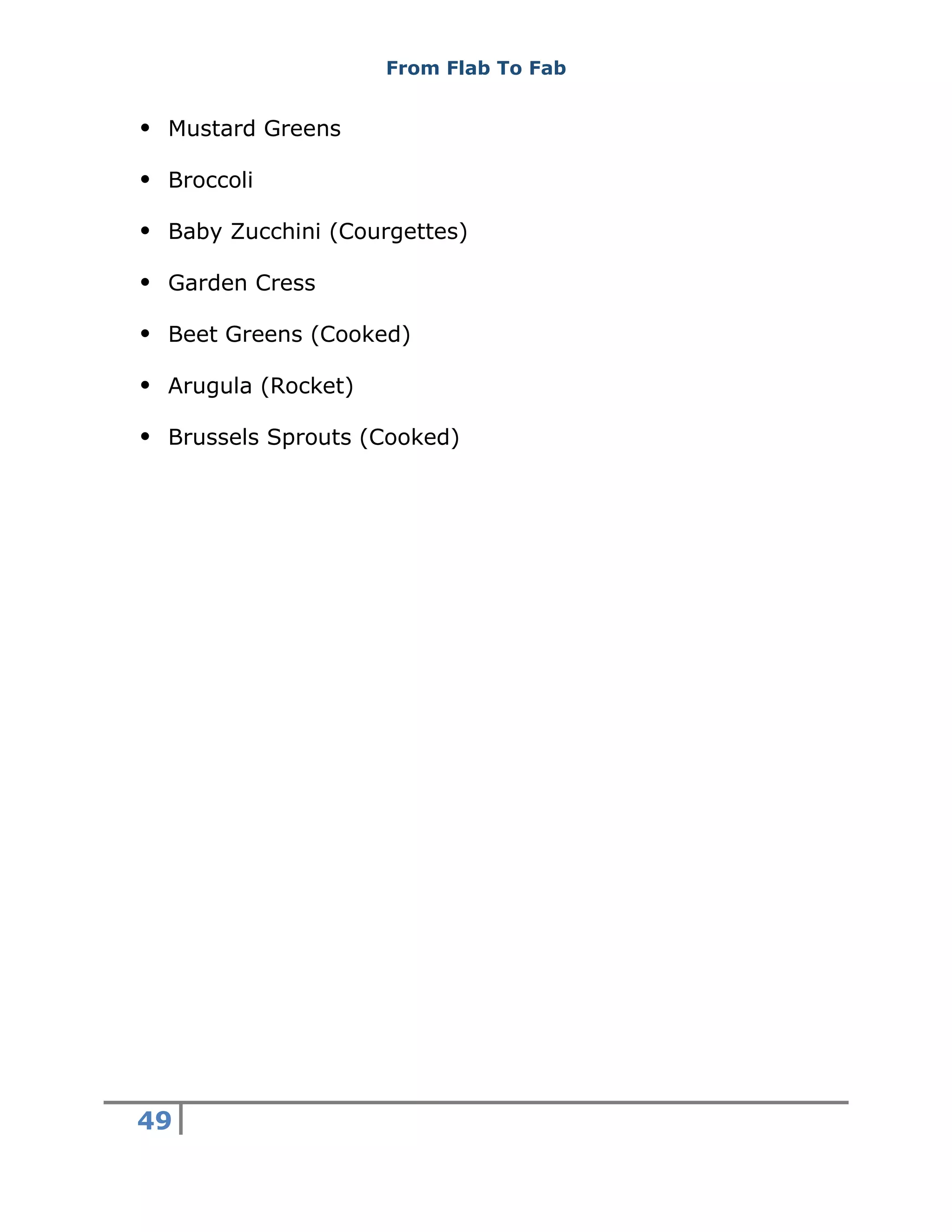From Flab To Fab
49
 Mustard Greens
 Broccoli
 Baby Zucchini (Courgettes)
 Garden Cress
 Beet Greens (Cooked)
 Arugula (Rocket)
 Brussels Sprouts (Cooked)
 