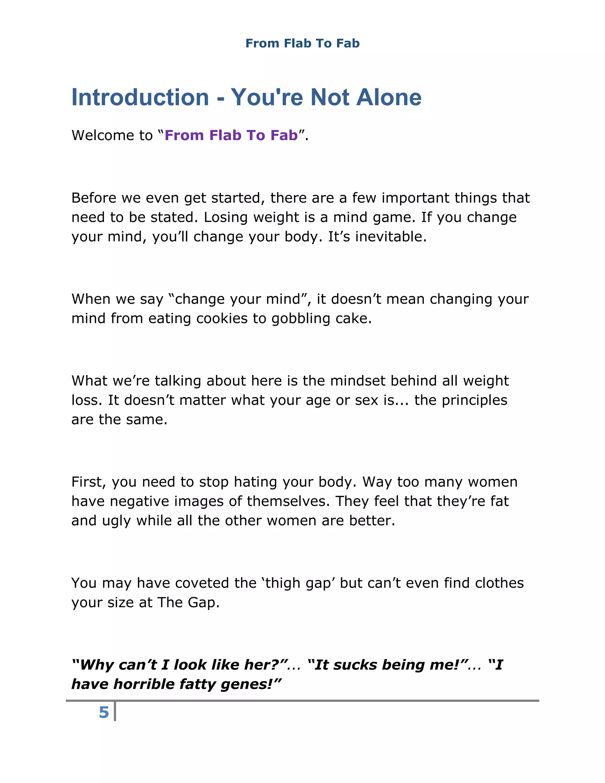 From Flab To Fab
5
Introduction - You're Not Alone
Welcome to “From Flab To Fab”.
Before we even get started, there are a few important things that
need to be stated. Losing weight is a mind game. If you change
your mind, you’ll change your body. It’s inevitable.
When we say “change your mind”, it doesn’t mean changing your
mind from eating cookies to gobbling cake.
What we’re talking about here is the mindset behind all weight
loss. It doesn’t matter what your age or sex is... the principles
are the same.
First, you need to stop hating your body. Way too many women
have negative images of themselves. They feel that they’re fat
and ugly while all the other women are better.
You may have coveted the ‘thigh gap’ but can’t even find clothes
your size at The Gap.
“Why can’t I look like her?”... “It sucks being me!”... “I
have horrible fatty genes!”
 