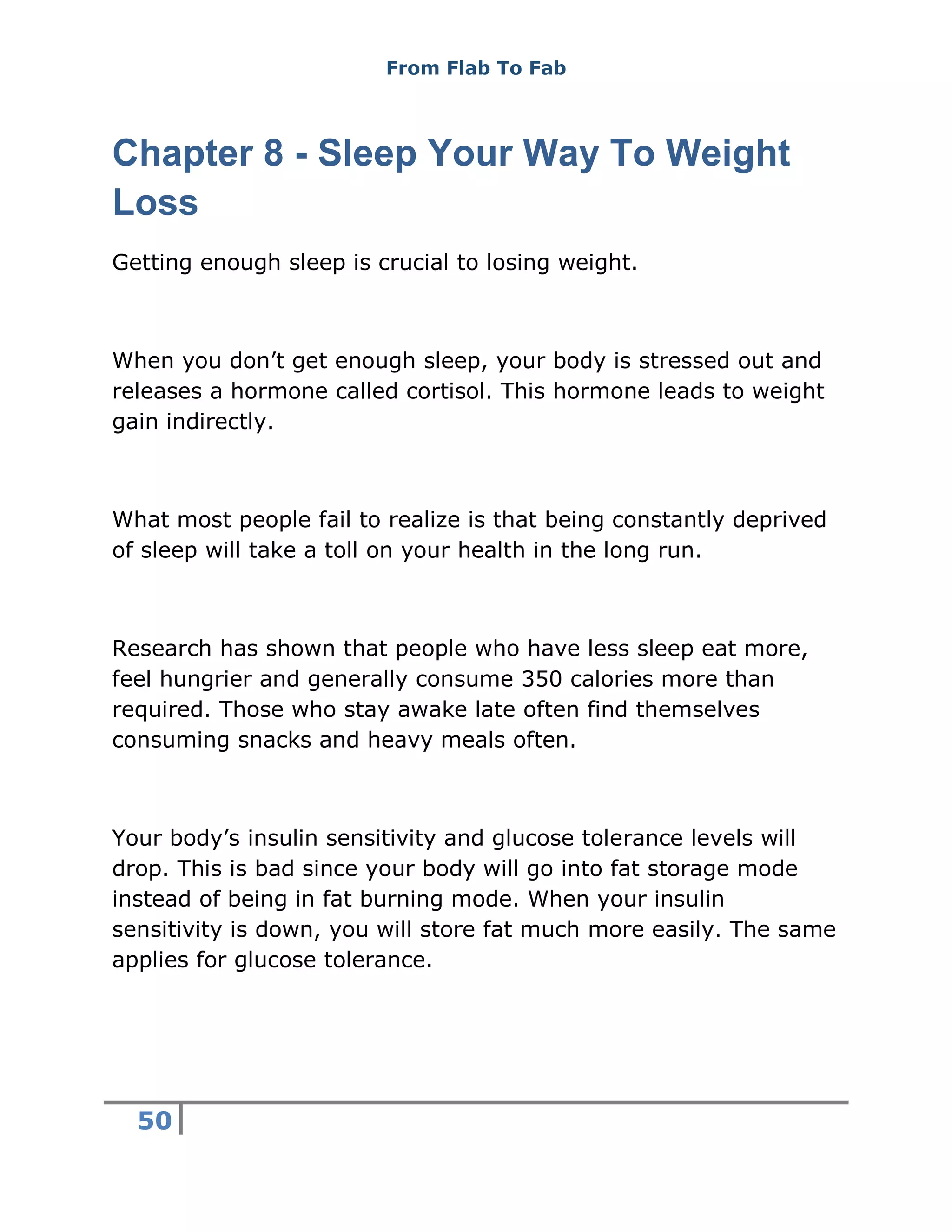 From Flab To Fab
50
Chapter 8 - Sleep Your Way To Weight
Loss
Getting enough sleep is crucial to losing weight.
When you don’t get enough sleep, your body is stressed out and
releases a hormone called cortisol. This hormone leads to weight
gain indirectly.
What most people fail to realize is that being constantly deprived
of sleep will take a toll on your health in the long run.
Research has shown that people who have less sleep eat more,
feel hungrier and generally consume 350 calories more than
required. Those who stay awake late often find themselves
consuming snacks and heavy meals often.
Your body’s insulin sensitivity and glucose tolerance levels will
drop. This is bad since your body will go into fat storage mode
instead of being in fat burning mode. When your insulin
sensitivity is down, you will store fat much more easily. The same
applies for glucose tolerance.
 