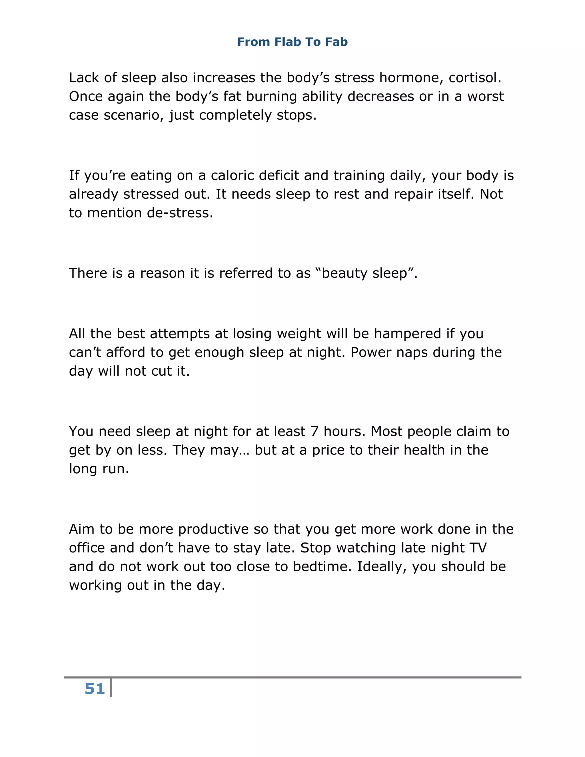 From Flab To Fab
51
Lack of sleep also increases the body’s stress hormone, cortisol.
Once again the body’s fat burning ability decreases or in a worst
case scenario, just completely stops.
If you’re eating on a caloric deficit and training daily, your body is
already stressed out. It needs sleep to rest and repair itself. Not
to mention de-stress.
There is a reason it is referred to as “beauty sleep”.
All the best attempts at losing weight will be hampered if you
can’t afford to get enough sleep at night. Power naps during the
day will not cut it.
You need sleep at night for at least 7 hours. Most people claim to
get by on less. They may… but at a price to their health in the
long run.
Aim to be more productive so that you get more work done in the
office and don’t have to stay late. Stop watching late night TV
and do not work out too close to bedtime. Ideally, you should be
working out in the day.
 