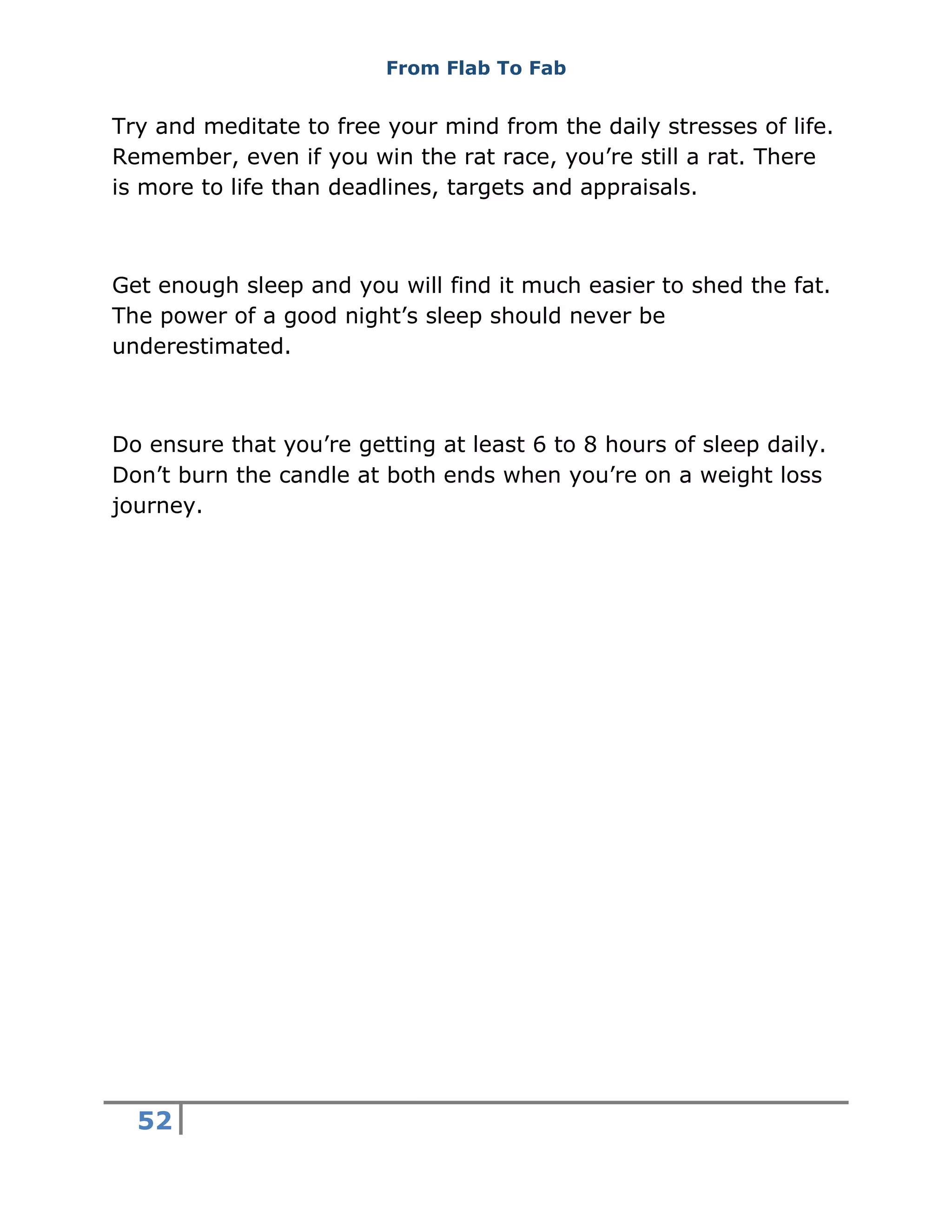 From Flab To Fab
52
Try and meditate to free your mind from the daily stresses of life.
Remember, even if you win the rat race, you’re still a rat. There
is more to life than deadlines, targets and appraisals.
Get enough sleep and you will find it much easier to shed the fat.
The power of a good night’s sleep should never be
underestimated.
Do ensure that you’re getting at least 6 to 8 hours of sleep daily.
Don’t burn the candle at both ends when you’re on a weight loss
journey.
 