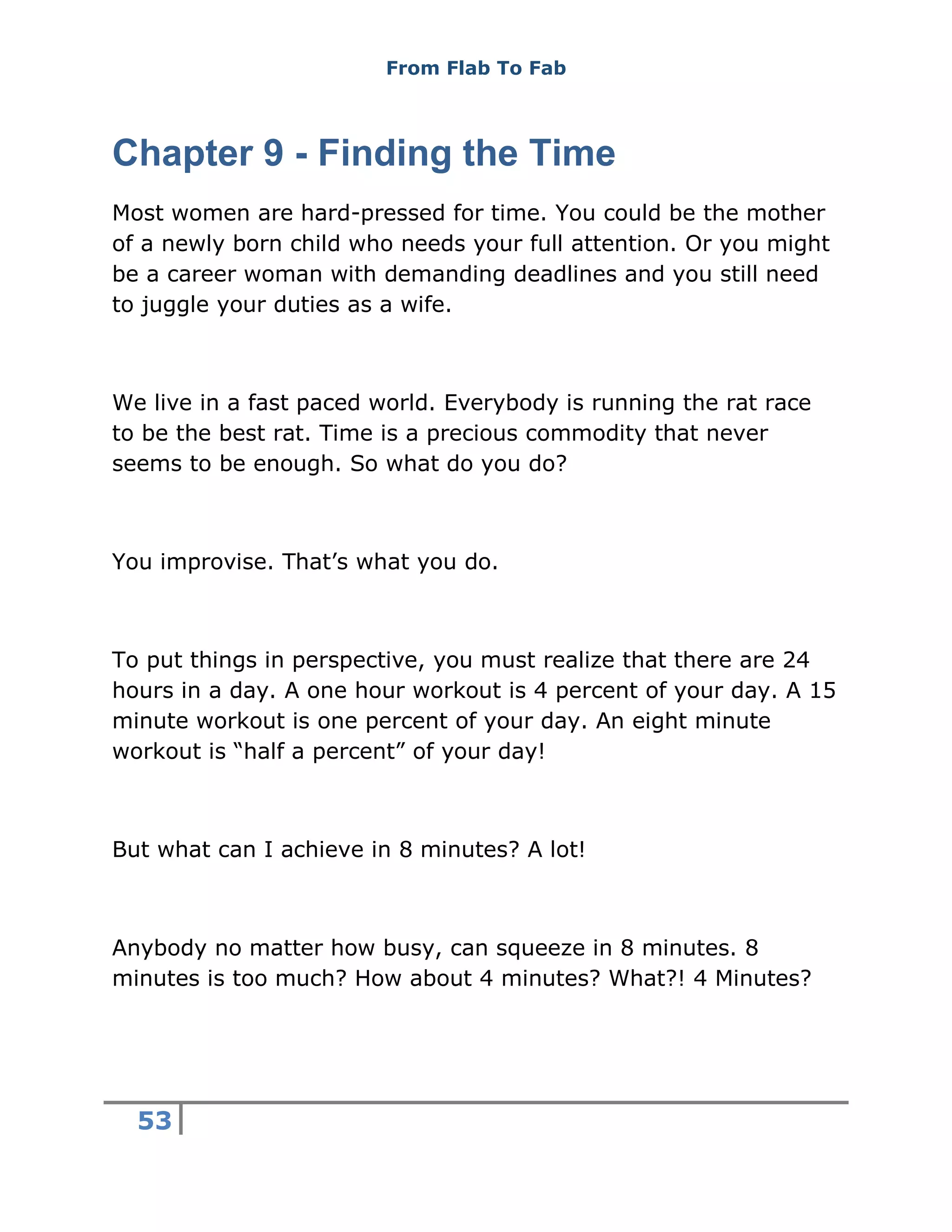 From Flab To Fab
53
Chapter 9 - Finding the Time
Most women are hard-pressed for time. You could be the mother
of a newly born child who needs your full attention. Or you might
be a career woman with demanding deadlines and you still need
to juggle your duties as a wife.
We live in a fast paced world. Everybody is running the rat race
to be the best rat. Time is a precious commodity that never
seems to be enough. So what do you do?
You improvise. That’s what you do.
To put things in perspective, you must realize that there are 24
hours in a day. A one hour workout is 4 percent of your day. A 15
minute workout is one percent of your day. An eight minute
workout is “half a percent” of your day!
But what can I achieve in 8 minutes? A lot!
Anybody no matter how busy, can squeeze in 8 minutes. 8
minutes is too much? How about 4 minutes? What?! 4 Minutes?
 