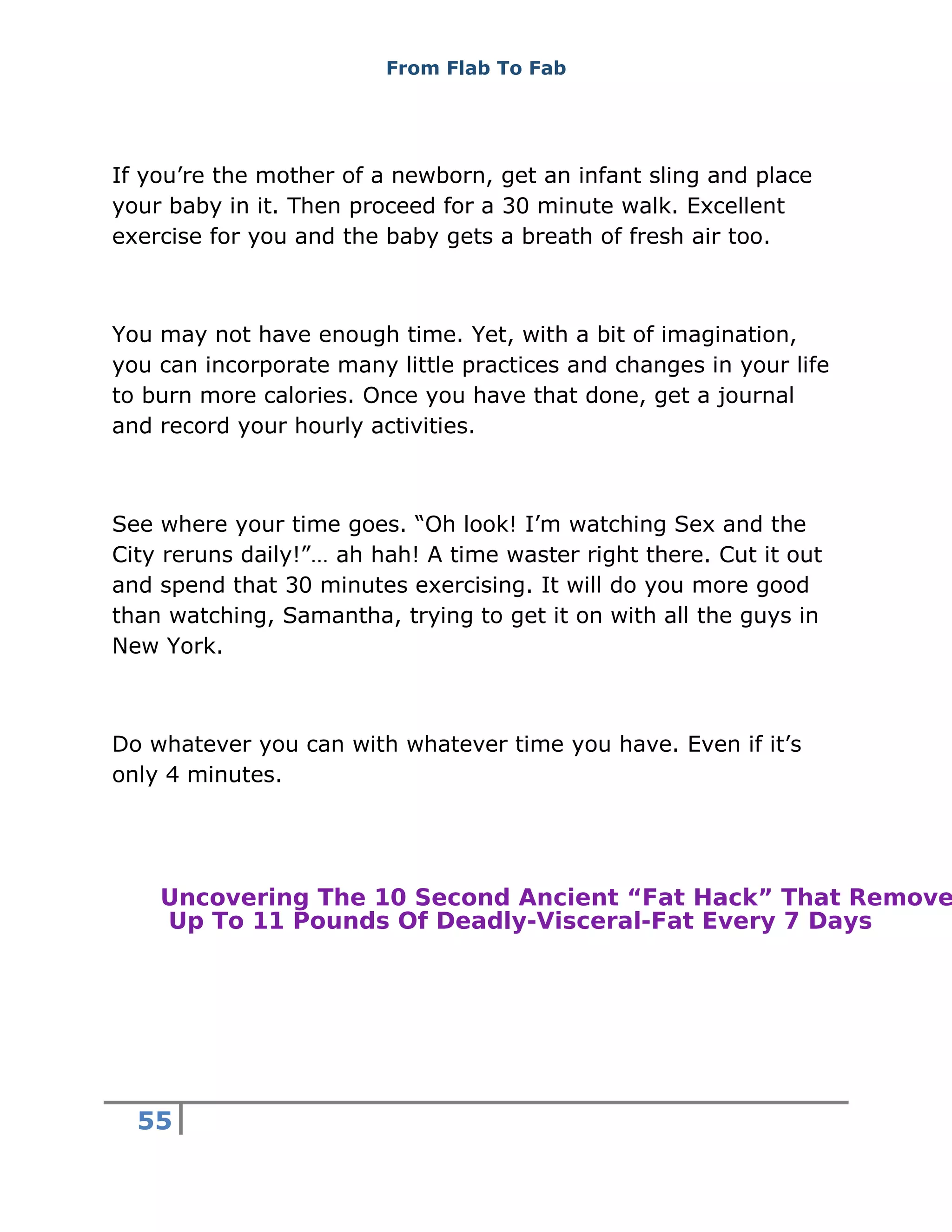 From Flab To Fab
55
If you’re the mother of a newborn, get an infant sling and place
your baby in it. Then proceed for a 30 minute walk. Excellent
exercise for you and the baby gets a breath of fresh air too.
You may not have enough time. Yet, with a bit of imagination,
you can incorporate many little practices and changes in your life
to burn more calories. Once you have that done, get a journal
and record your hourly activities.
See where your time goes. “Oh look! I’m watching Sex and the
City reruns daily!”… ah hah! A time waster right there. Cut it out
and spend that 30 minutes exercising. It will do you more good
than watching, Samantha, trying to get it on with all the guys in
New York.
Do whatever you can with whatever time you have. Even if it’s
only 4 minutes.
Uncovering The 10 Second Ancient “Fat Hack” That Remove
Up To 11 Pounds Of Deadly-Visceral-Fat Every 7 Days
 