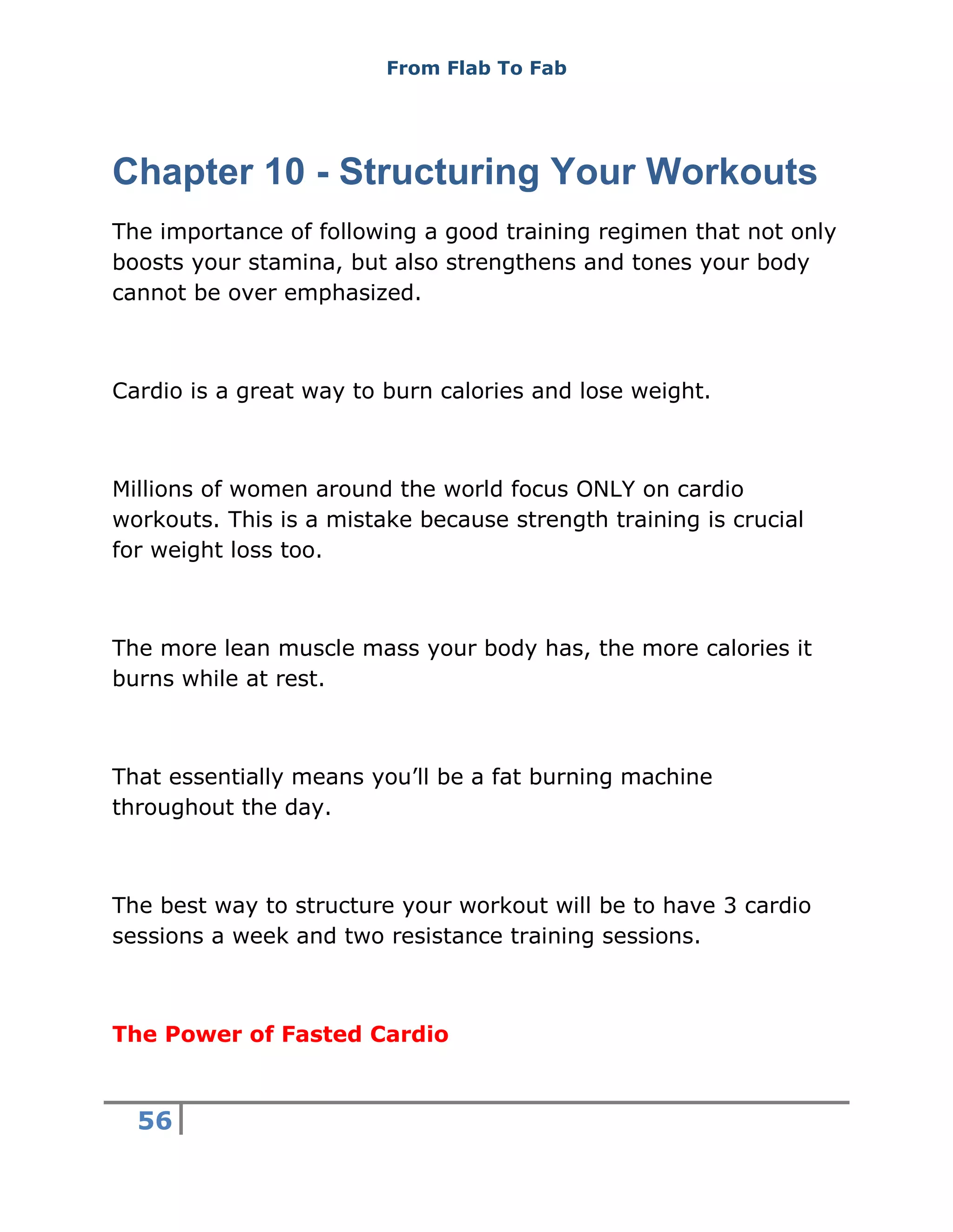 From Flab To Fab
56
Chapter 10 - Structuring Your Workouts
The importance of following a good training regimen that not only
boosts your stamina, but also strengthens and tones your body
cannot be over emphasized.
Cardio is a great way to burn calories and lose weight.
Millions of women around the world focus ONLY on cardio
workouts. This is a mistake because strength training is crucial
for weight loss too.
The more lean muscle mass your body has, the more calories it
burns while at rest.
That essentially means you’ll be a fat burning machine
throughout the day.
The best way to structure your workout will be to have 3 cardio
sessions a week and two resistance training sessions.
The Power of Fasted Cardio
 