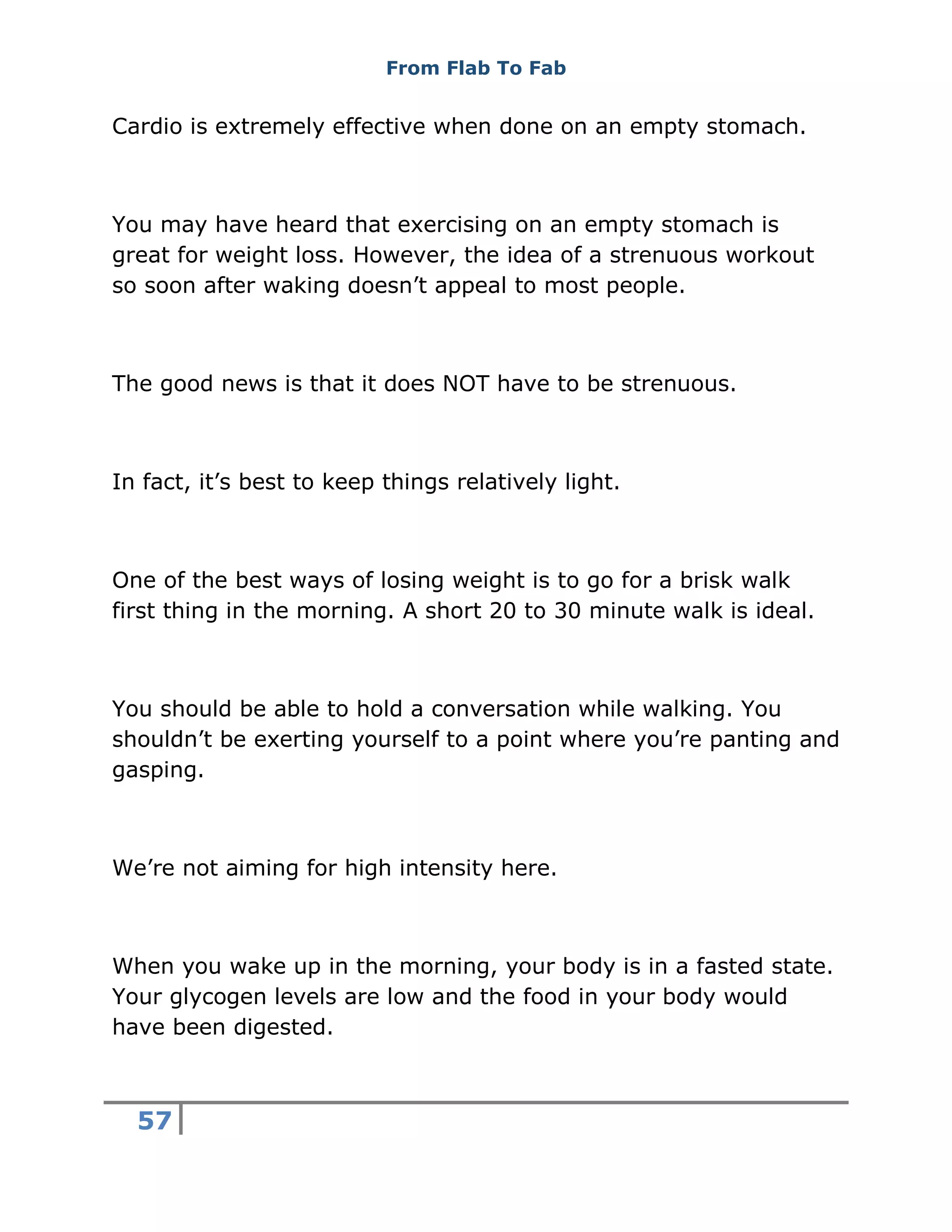 From Flab To Fab
57
Cardio is extremely effective when done on an empty stomach.
You may have heard that exercising on an empty stomach is
great for weight loss. However, the idea of a strenuous workout
so soon after waking doesn’t appeal to most people.
The good news is that it does NOT have to be strenuous.
In fact, it’s best to keep things relatively light.
One of the best ways of losing weight is to go for a brisk walk
first thing in the morning. A short 20 to 30 minute walk is ideal.
You should be able to hold a conversation while walking. You
shouldn’t be exerting yourself to a point where you’re panting and
gasping.
We’re not aiming for high intensity here.
When you wake up in the morning, your body is in a fasted state.
Your glycogen levels are low and the food in your body would
have been digested.
 