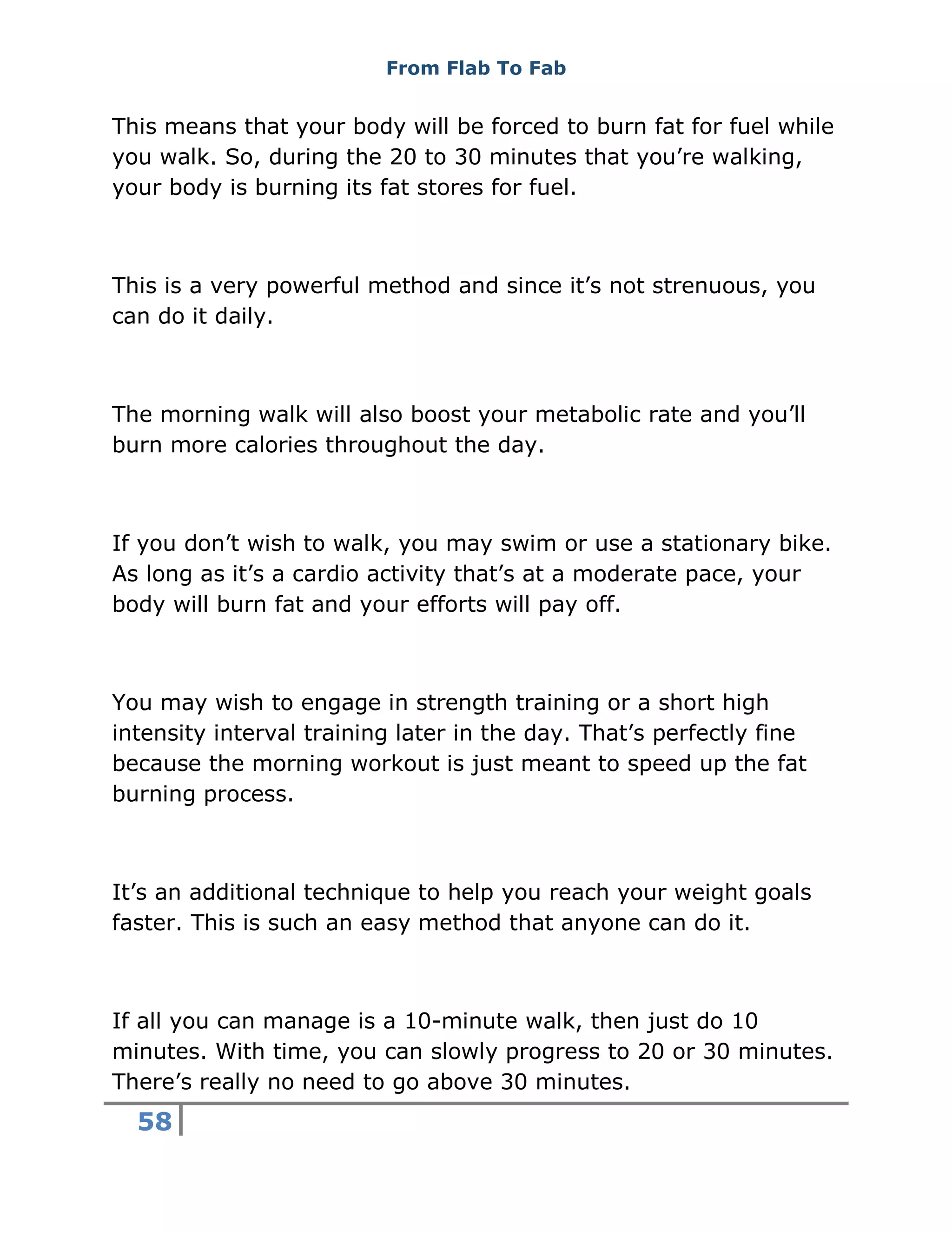 From Flab To Fab
58
This means that your body will be forced to burn fat for fuel while
you walk. So, during the 20 to 30 minutes that you’re walking,
your body is burning its fat stores for fuel.
This is a very powerful method and since it’s not strenuous, you
can do it daily.
The morning walk will also boost your metabolic rate and you’ll
burn more calories throughout the day.
If you don’t wish to walk, you may swim or use a stationary bike.
As long as it’s a cardio activity that’s at a moderate pace, your
body will burn fat and your efforts will pay off.
You may wish to engage in strength training or a short high
intensity interval training later in the day. That’s perfectly fine
because the morning workout is just meant to speed up the fat
burning process.
It’s an additional technique to help you reach your weight goals
faster. This is such an easy method that anyone can do it.
If all you can manage is a 10-minute walk, then just do 10
minutes. With time, you can slowly progress to 20 or 30 minutes.
There’s really no need to go above 30 minutes.
 