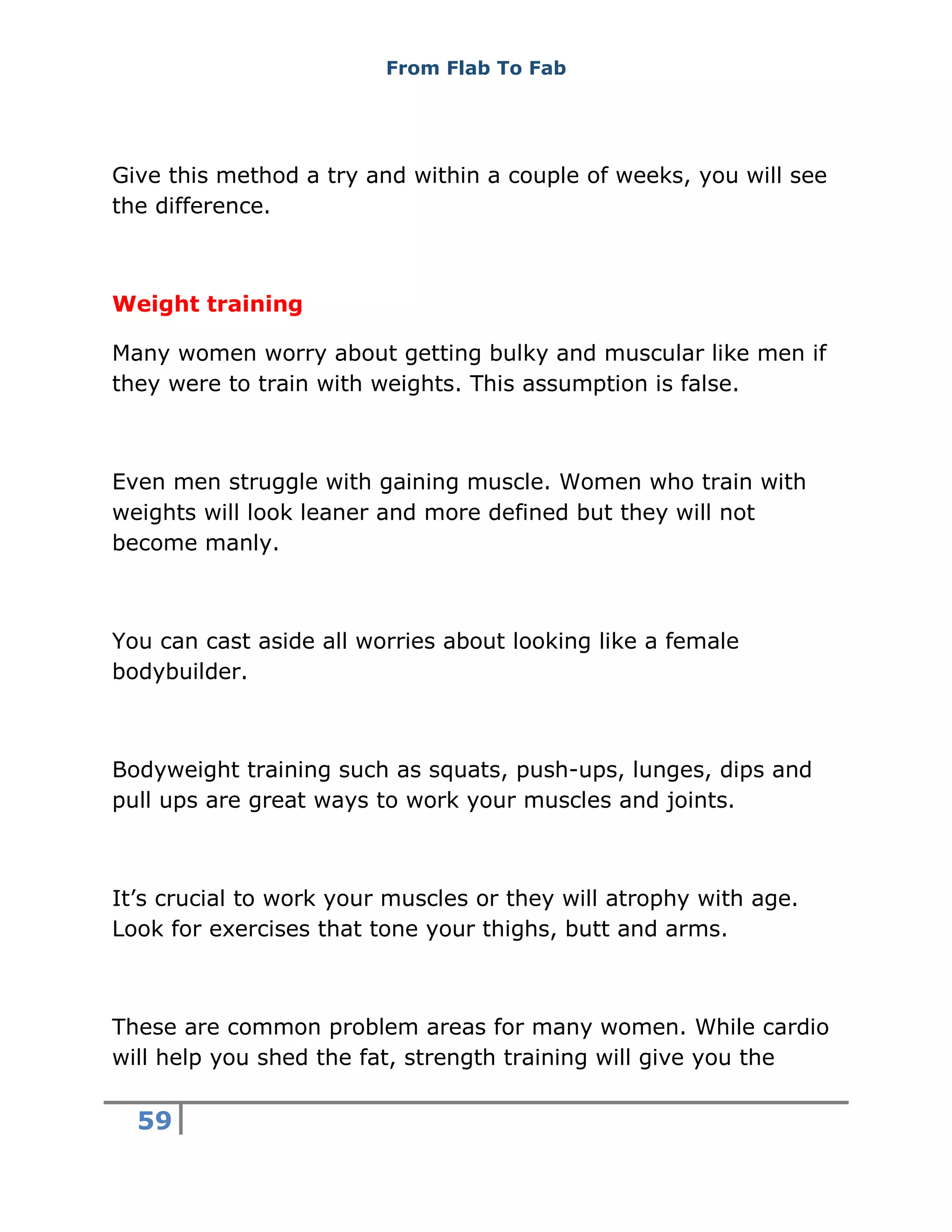 From Flab To Fab
59
Give this method a try and within a couple of weeks, you will see
the difference.
Weight training
Many women worry about getting bulky and muscular like men if
they were to train with weights. This assumption is false.
Even men struggle with gaining muscle. Women who train with
weights will look leaner and more defined but they will not
become manly.
You can cast aside all worries about looking like a female
bodybuilder.
Bodyweight training such as squats, push-ups, lunges, dips and
pull ups are great ways to work your muscles and joints.
It’s crucial to work your muscles or they will atrophy with age.
Look for exercises that tone your thighs, butt and arms.
These are common problem areas for many women. While cardio
will help you shed the fat, strength training will give you the
 