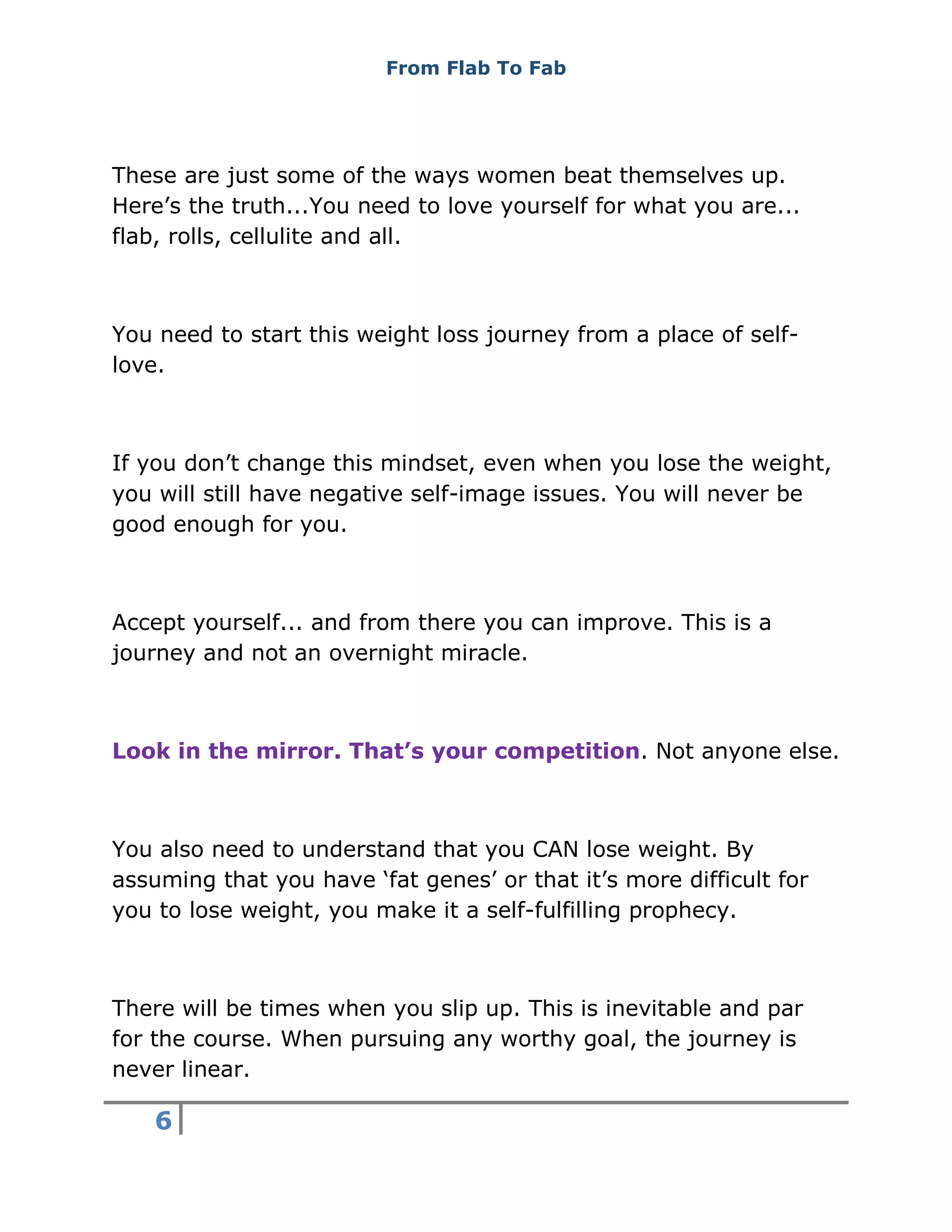 From Flab To Fab
6
These are just some of the ways women beat themselves up.
Here’s the truth...You need to love yourself for what you are...
flab, rolls, cellulite and all.
You need to start this weight loss journey from a place of self-
love.
If you don’t change this mindset, even when you lose the weight,
you will still have negative self-image issues. You will never be
good enough for you.
Accept yourself... and from there you can improve. This is a
journey and not an overnight miracle.
Look in the mirror. That’s your competition. Not anyone else.
You also need to understand that you CAN lose weight. By
assuming that you have ‘fat genes’ or that it’s more difficult for
you to lose weight, you make it a self-fulfilling prophecy.
There will be times when you slip up. This is inevitable and par
for the course. When pursuing any worthy goal, the journey is
never linear.
 