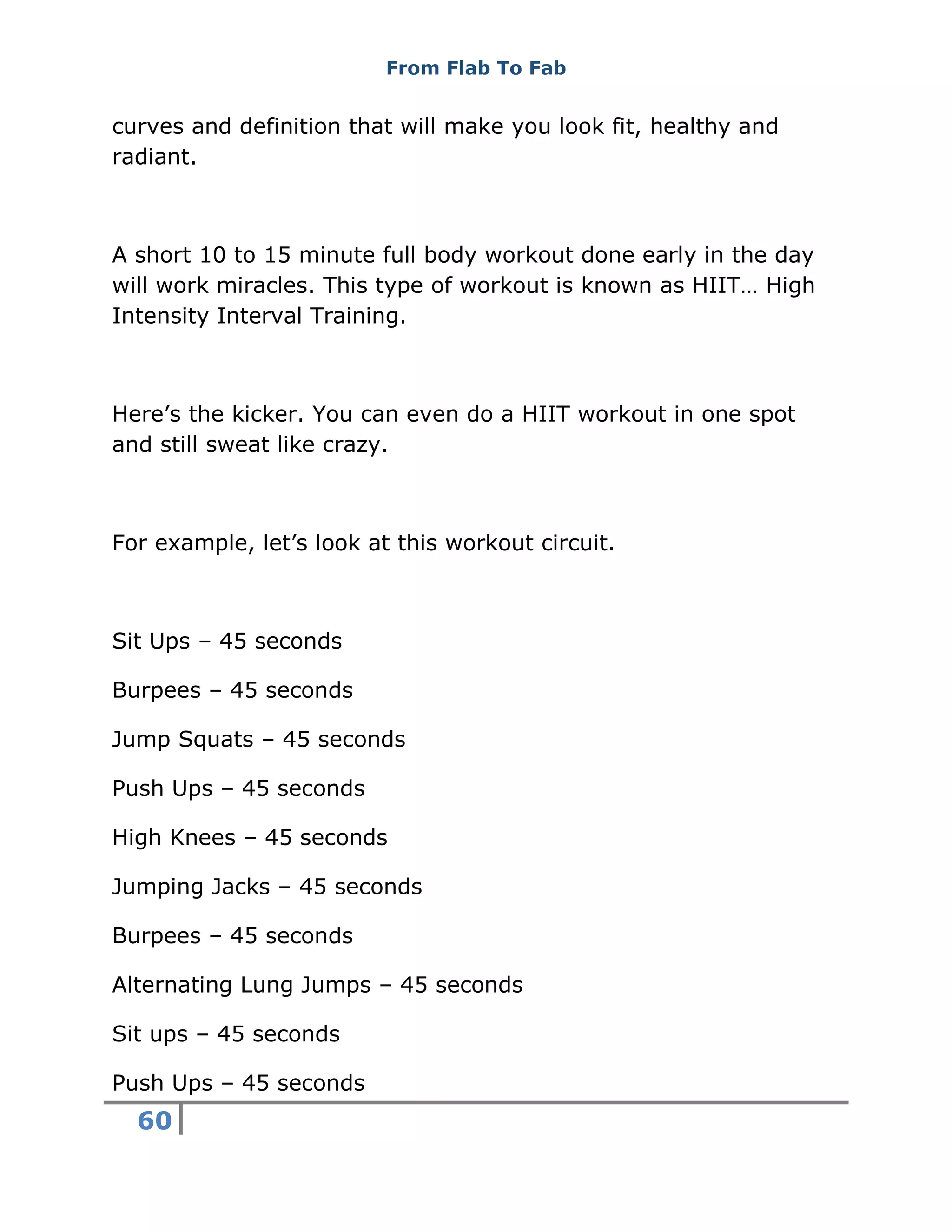From Flab To Fab
60
curves and definition that will make you look fit, healthy and
radiant.
A short 10 to 15 minute full body workout done early in the day
will work miracles. This type of workout is known as HIIT… High
Intensity Interval Training.
Here’s the kicker. You can even do a HIIT workout in one spot
and still sweat like crazy.
For example, let’s look at this workout circuit.
Sit Ups – 45 seconds
Burpees – 45 seconds
Jump Squats – 45 seconds
Push Ups – 45 seconds
High Knees – 45 seconds
Jumping Jacks – 45 seconds
Burpees – 45 seconds
Alternating Lung Jumps – 45 seconds
Sit ups – 45 seconds
Push Ups – 45 seconds
 
