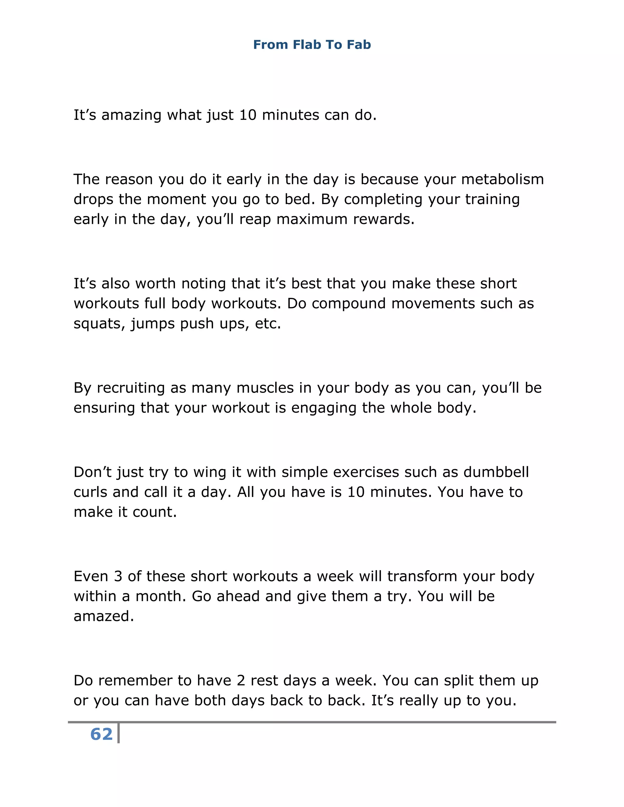 From Flab To Fab
62
It’s amazing what just 10 minutes can do.
The reason you do it early in the day is because your metabolism
drops the moment you go to bed. By completing your training
early in the day, you’ll reap maximum rewards.
It’s also worth noting that it’s best that you make these short
workouts full body workouts. Do compound movements such as
squats, jumps push ups, etc.
By recruiting as many muscles in your body as you can, you’ll be
ensuring that your workout is engaging the whole body.
Don’t just try to wing it with simple exercises such as dumbbell
curls and call it a day. All you have is 10 minutes. You have to
make it count.
Even 3 of these short workouts a week will transform your body
within a month. Go ahead and give them a try. You will be
amazed.
Do remember to have 2 rest days a week. You can split them up
or you can have both days back to back. It’s really up to you.
 