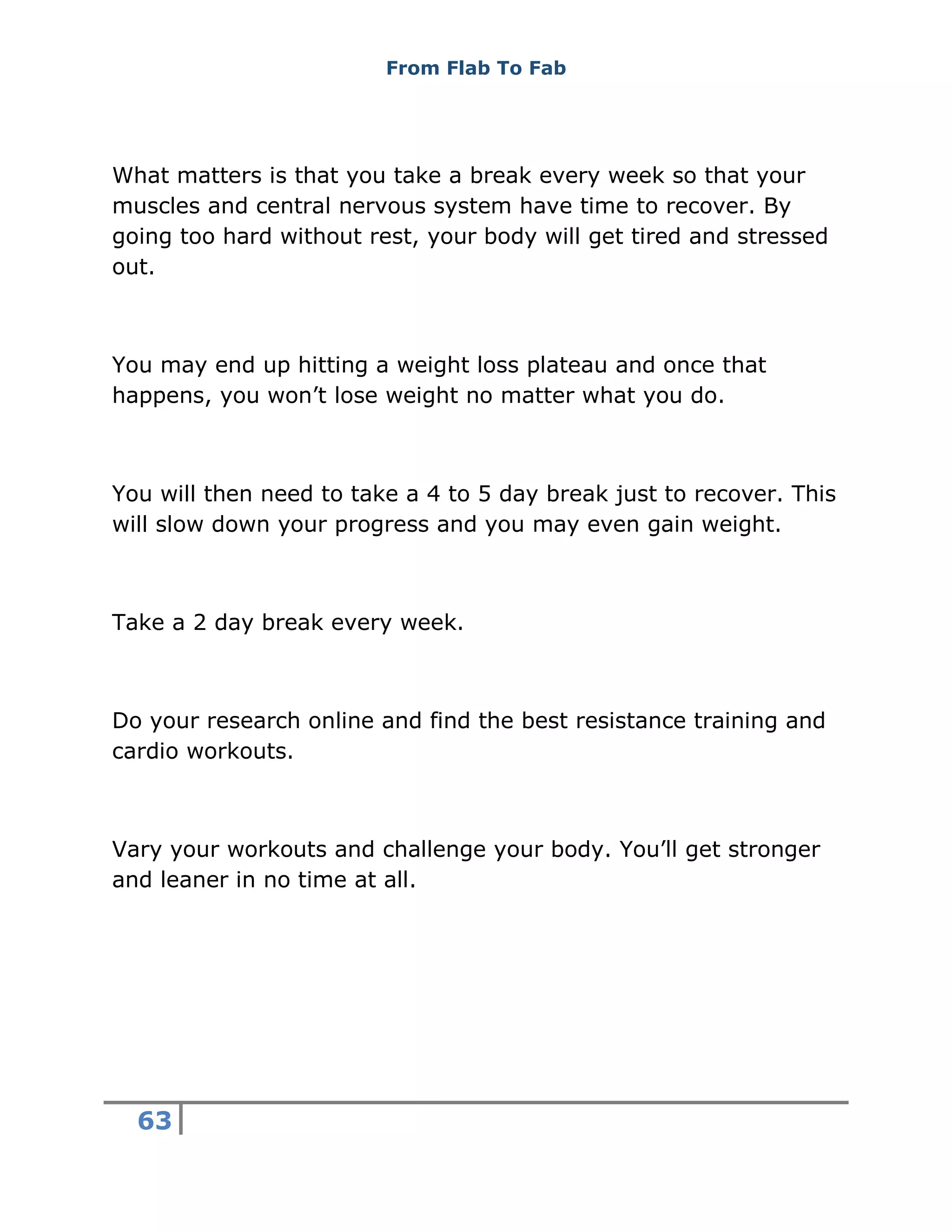 From Flab To Fab
63
What matters is that you take a break every week so that your
muscles and central nervous system have time to recover. By
going too hard without rest, your body will get tired and stressed
out.
You may end up hitting a weight loss plateau and once that
happens, you won’t lose weight no matter what you do.
You will then need to take a 4 to 5 day break just to recover. This
will slow down your progress and you may even gain weight.
Take a 2 day break every week.
Do your research online and find the best resistance training and
cardio workouts.
Vary your workouts and challenge your body. You’ll get stronger
and leaner in no time at all.
 