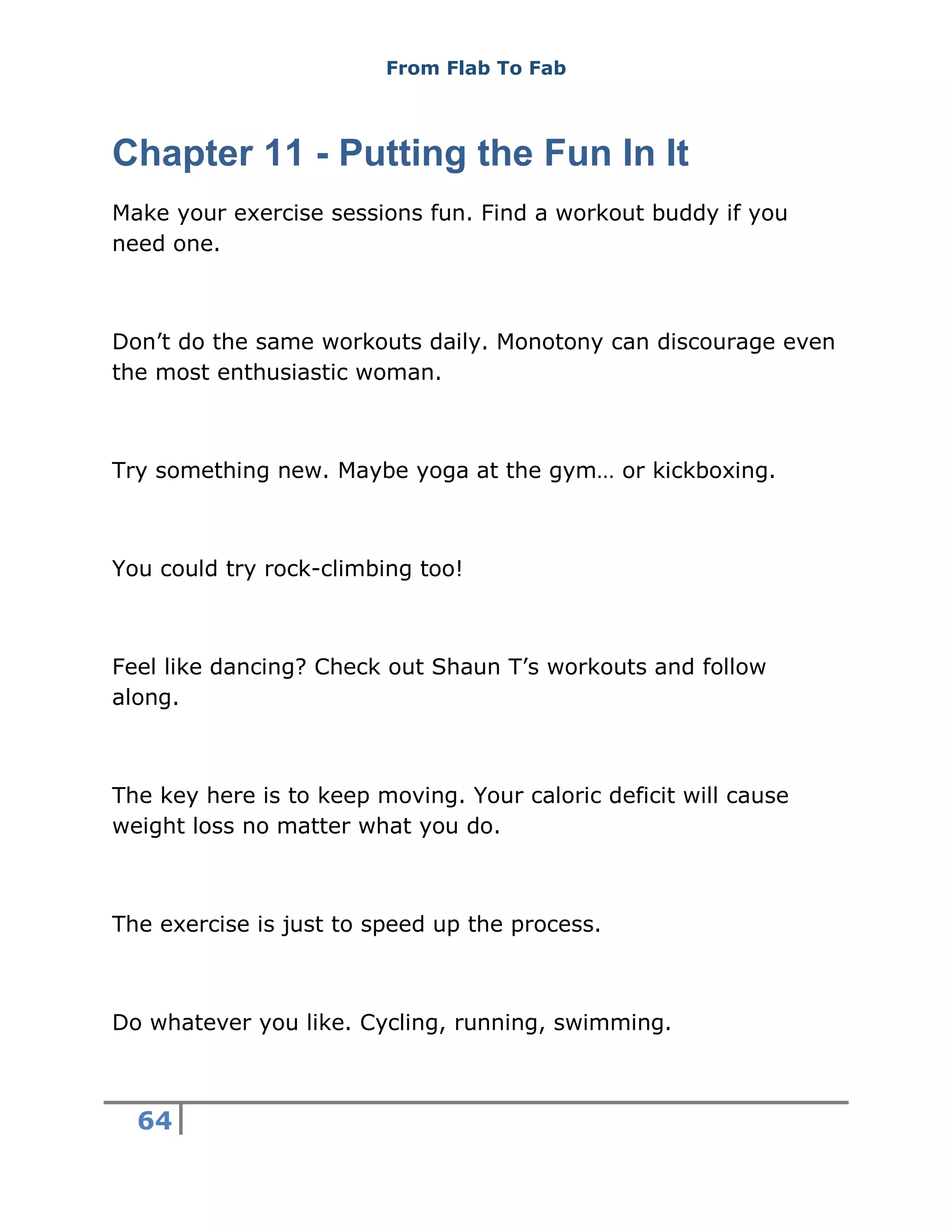 From Flab To Fab
64
Chapter 11 - Putting the Fun In It
Make your exercise sessions fun. Find a workout buddy if you
need one.
Don’t do the same workouts daily. Monotony can discourage even
the most enthusiastic woman.
Try something new. Maybe yoga at the gym… or kickboxing.
You could try rock-climbing too!
Feel like dancing? Check out Shaun T’s workouts and follow
along.
The key here is to keep moving. Your caloric deficit will cause
weight loss no matter what you do.
The exercise is just to speed up the process.
Do whatever you like. Cycling, running, swimming.
 