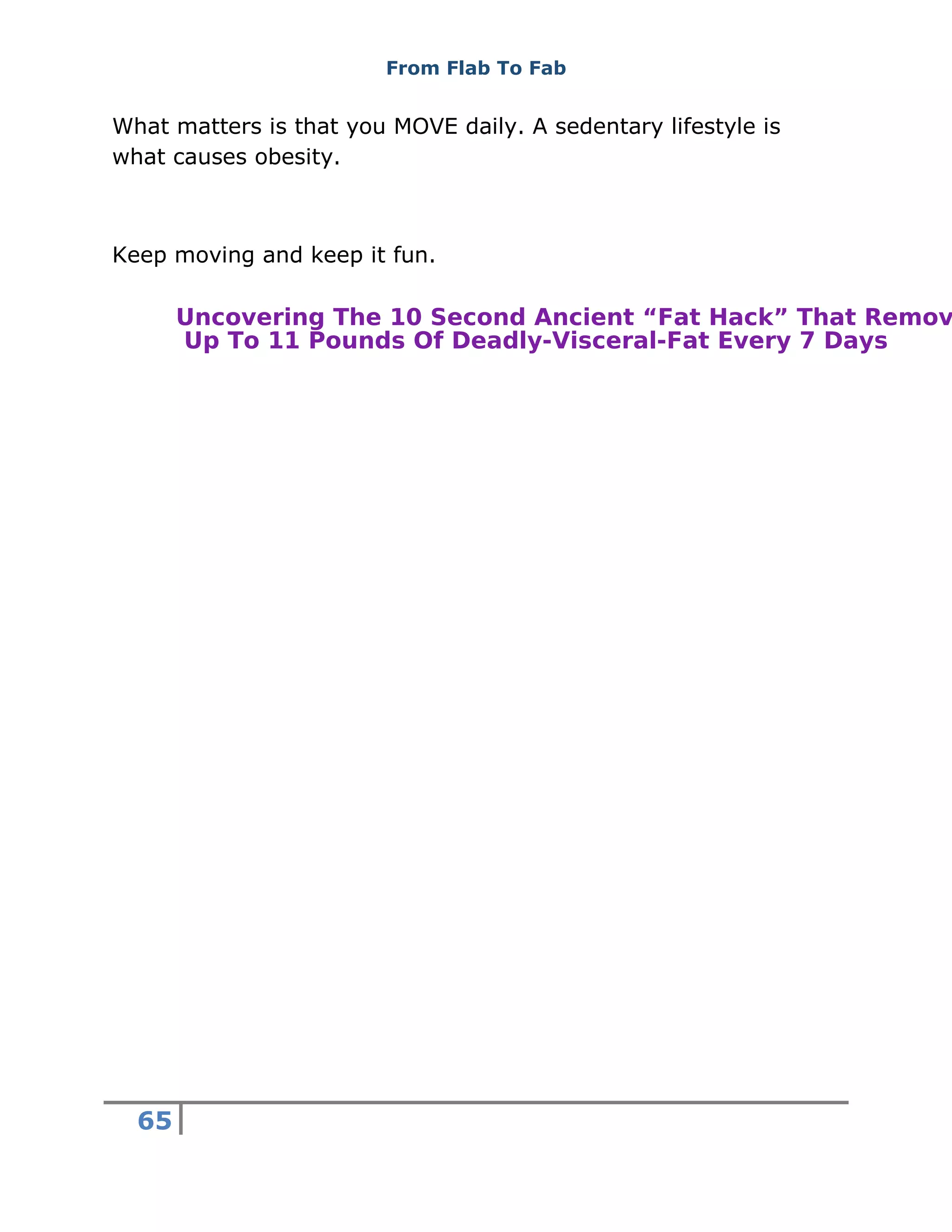 From Flab To Fab
65
What matters is that you MOVE daily. A sedentary lifestyle is
what causes obesity.
Keep moving and keep it fun.
Uncovering The 10 Second Ancient “Fat Hack” That Remov
Up To 11 Pounds Of Deadly-Visceral-Fat Every 7 Days
 