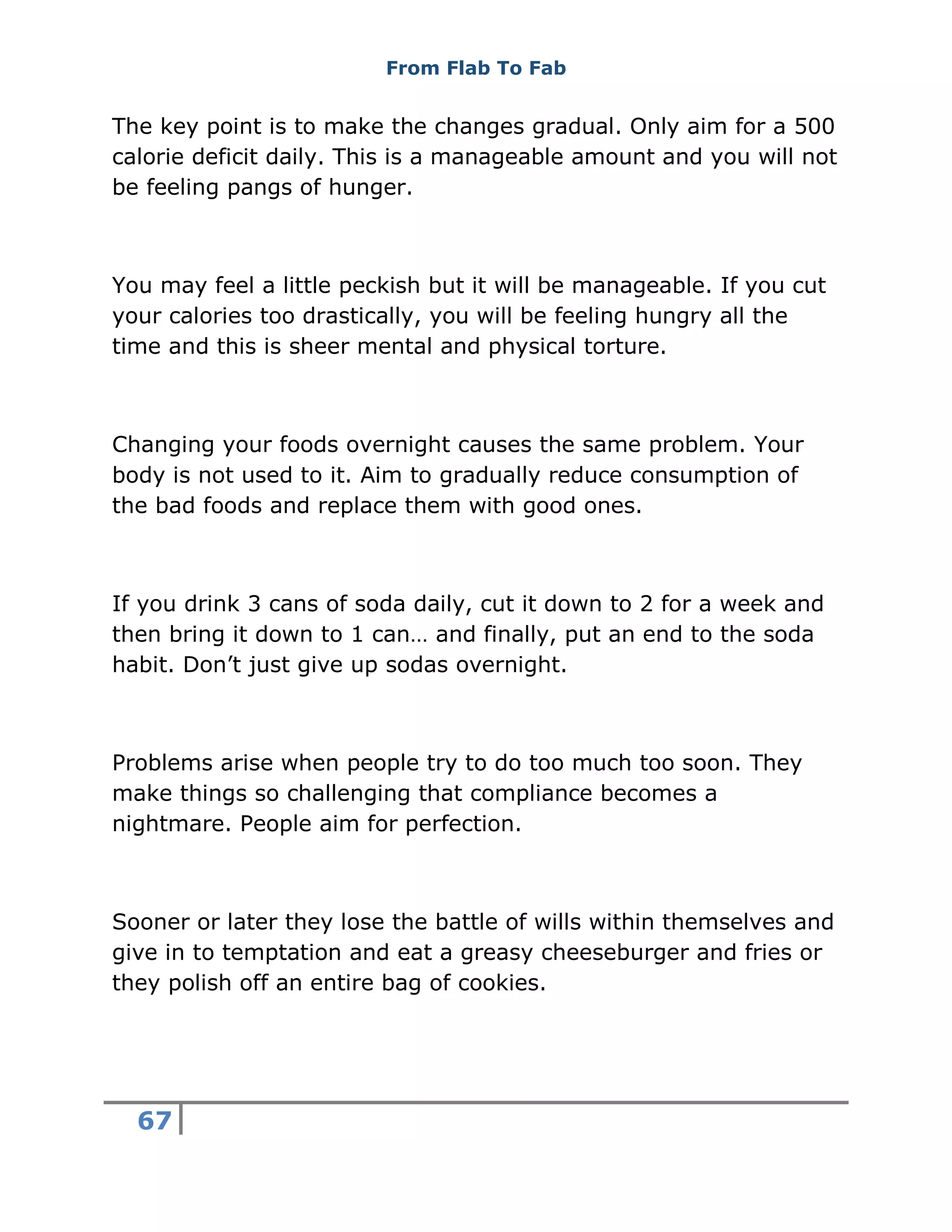 From Flab To Fab
67
The key point is to make the changes gradual. Only aim for a 500
calorie deficit daily. This is a manageable amount and you will not
be feeling pangs of hunger.
You may feel a little peckish but it will be manageable. If you cut
your calories too drastically, you will be feeling hungry all the
time and this is sheer mental and physical torture.
Changing your foods overnight causes the same problem. Your
body is not used to it. Aim to gradually reduce consumption of
the bad foods and replace them with good ones.
If you drink 3 cans of soda daily, cut it down to 2 for a week and
then bring it down to 1 can… and finally, put an end to the soda
habit. Don’t just give up sodas overnight.
Problems arise when people try to do too much too soon. They
make things so challenging that compliance becomes a
nightmare. People aim for perfection.
Sooner or later they lose the battle of wills within themselves and
give in to temptation and eat a greasy cheeseburger and fries or
they polish off an entire bag of cookies.
 
