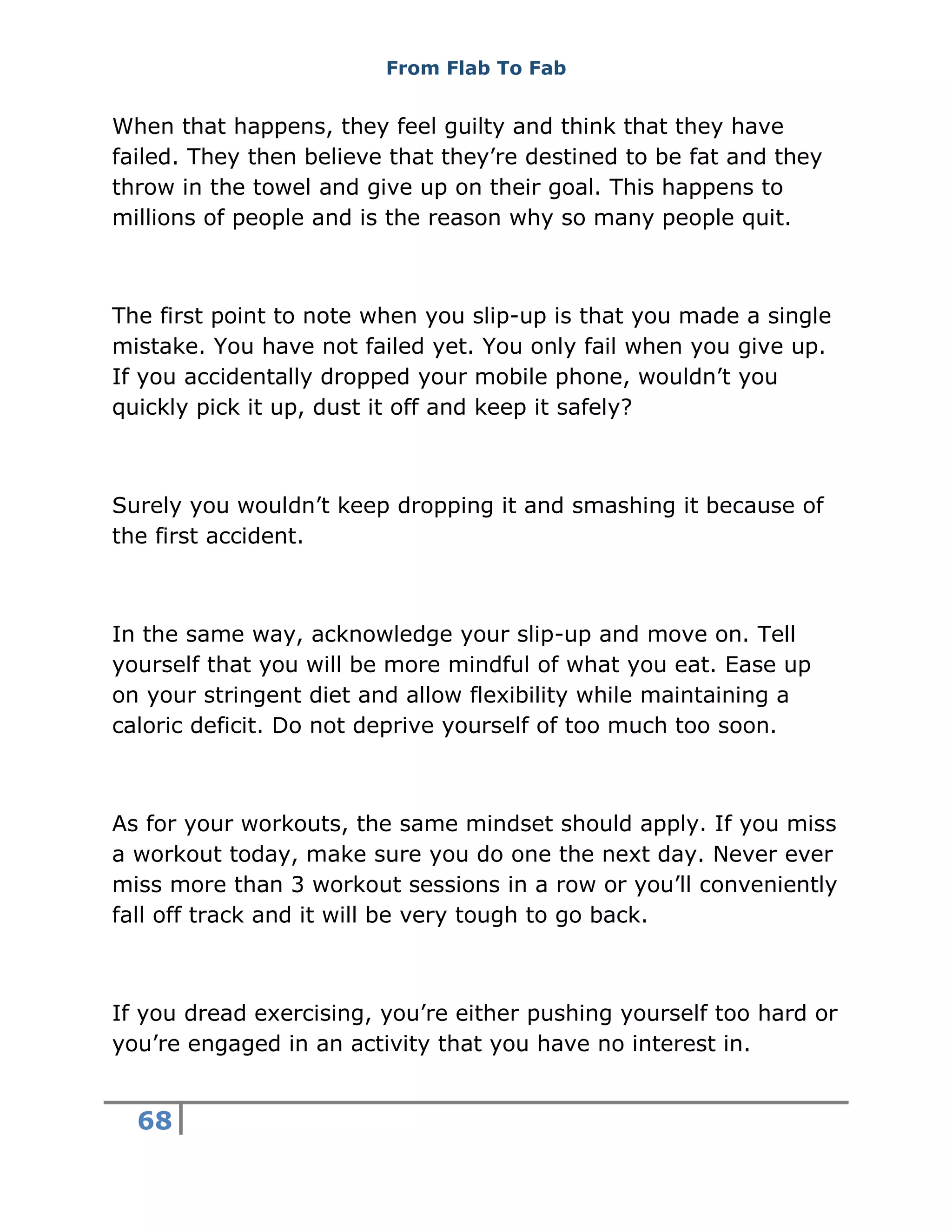 From Flab To Fab
68
When that happens, they feel guilty and think that they have
failed. They then believe that they’re destined to be fat and they
throw in the towel and give up on their goal. This happens to
millions of people and is the reason why so many people quit.
The first point to note when you slip-up is that you made a single
mistake. You have not failed yet. You only fail when you give up.
If you accidentally dropped your mobile phone, wouldn’t you
quickly pick it up, dust it off and keep it safely?
Surely you wouldn’t keep dropping it and smashing it because of
the first accident.
In the same way, acknowledge your slip-up and move on. Tell
yourself that you will be more mindful of what you eat. Ease up
on your stringent diet and allow flexibility while maintaining a
caloric deficit. Do not deprive yourself of too much too soon.
As for your workouts, the same mindset should apply. If you miss
a workout today, make sure you do one the next day. Never ever
miss more than 3 workout sessions in a row or you’ll conveniently
fall off track and it will be very tough to go back.
If you dread exercising, you’re either pushing yourself too hard or
you’re engaged in an activity that you have no interest in.
 