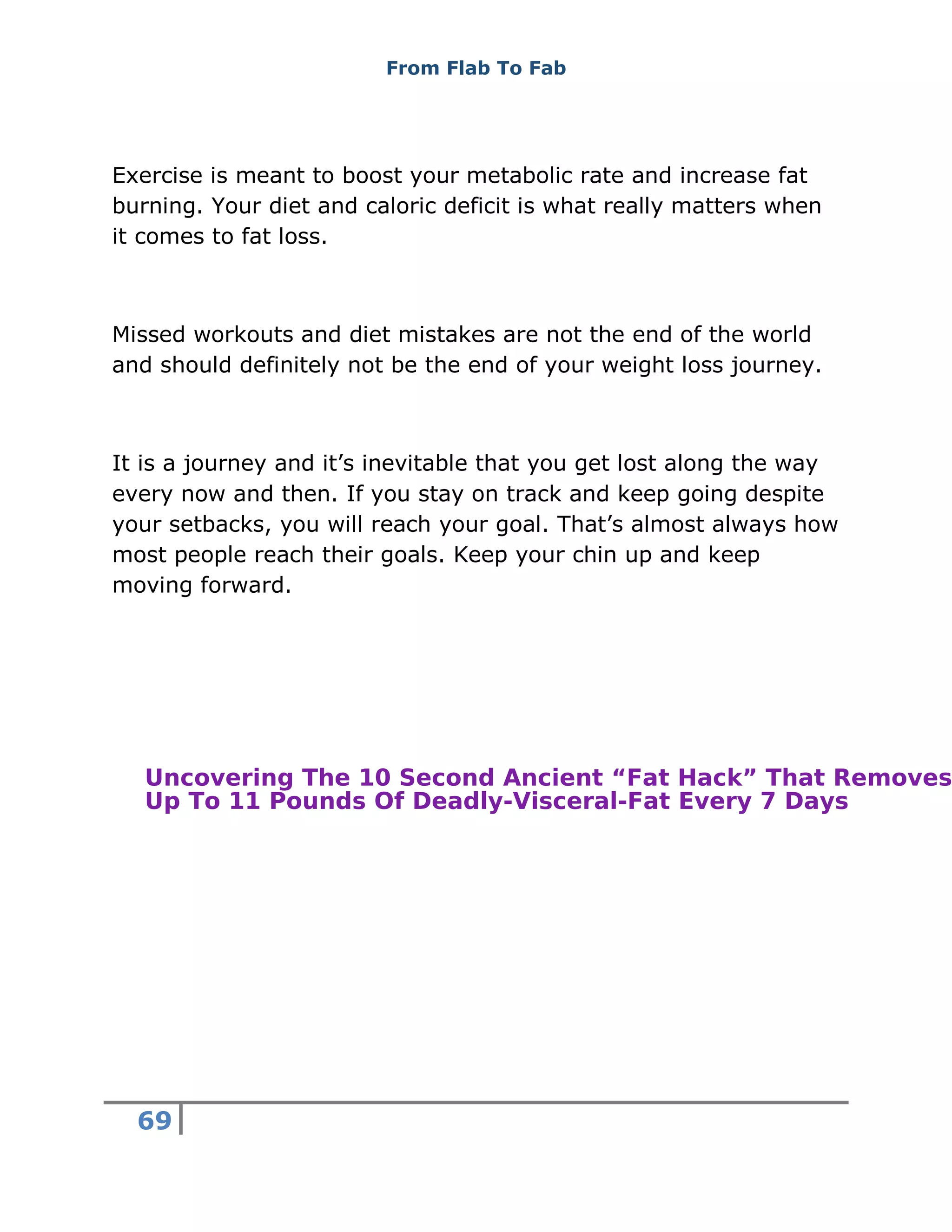 From Flab To Fab
69
Exercise is meant to boost your metabolic rate and increase fat
burning. Your diet and caloric deficit is what really matters when
it comes to fat loss.
Missed workouts and diet mistakes are not the end of the world
and should definitely not be the end of your weight loss journey.
It is a journey and it’s inevitable that you get lost along the way
every now and then. If you stay on track and keep going despite
your setbacks, you will reach your goal. That’s almost always how
most people reach their goals. Keep your chin up and keep
moving forward.
Uncovering The 10 Second Ancient “Fat Hack” That Removes
Up To 11 Pounds Of Deadly-Visceral-Fat Every 7 Days
 
