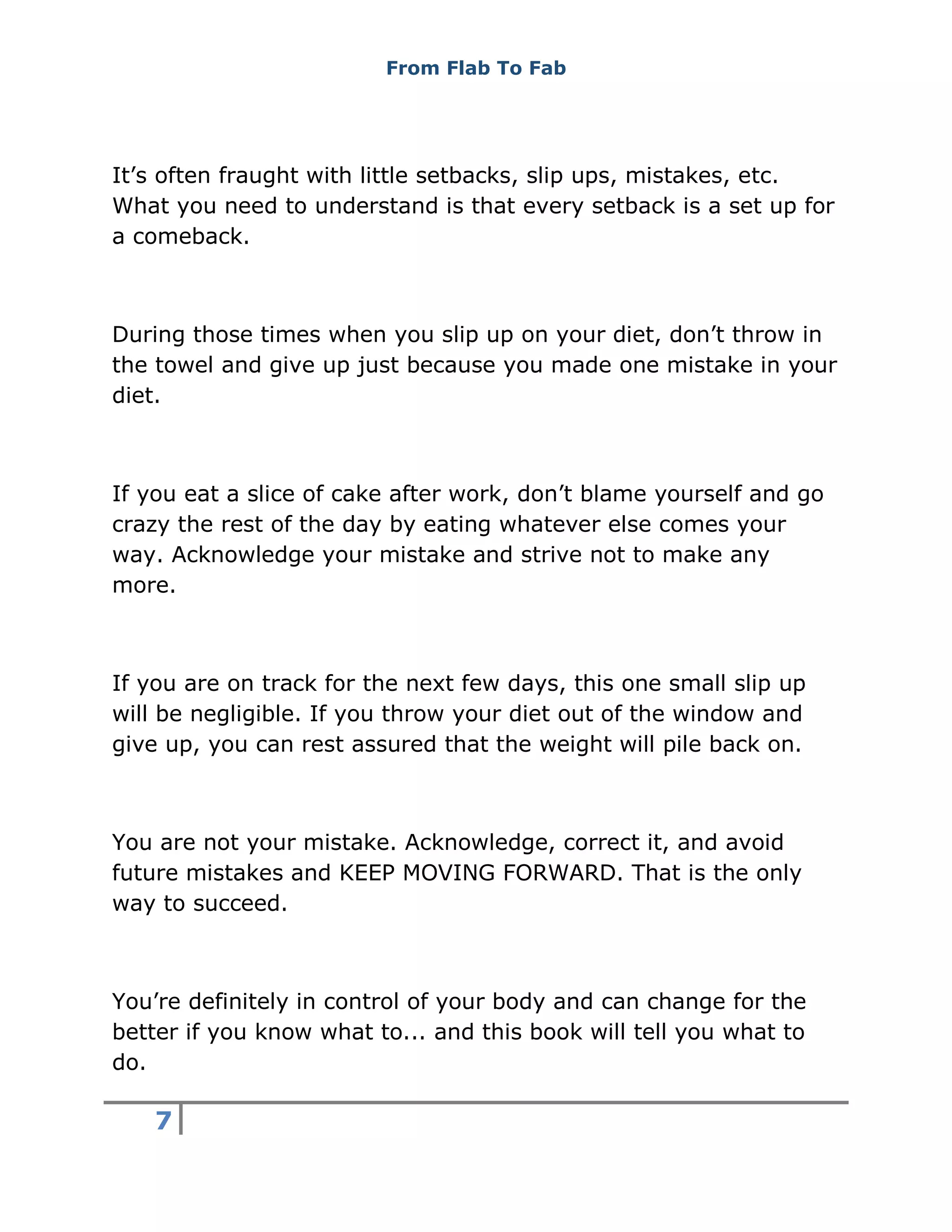 From Flab To Fab
7
It’s often fraught with little setbacks, slip ups, mistakes, etc.
What you need to understand is that every setback is a set up for
a comeback.
During those times when you slip up on your diet, don’t throw in
the towel and give up just because you made one mistake in your
diet.
If you eat a slice of cake after work, don’t blame yourself and go
crazy the rest of the day by eating whatever else comes your
way. Acknowledge your mistake and strive not to make any
more.
If you are on track for the next few days, this one small slip up
will be negligible. If you throw your diet out of the window and
give up, you can rest assured that the weight will pile back on.
You are not your mistake. Acknowledge, correct it, and avoid
future mistakes and KEEP MOVING FORWARD. That is the only
way to succeed.
You’re definitely in control of your body and can change for the
better if you know what to... and this book will tell you what to
do.
 
