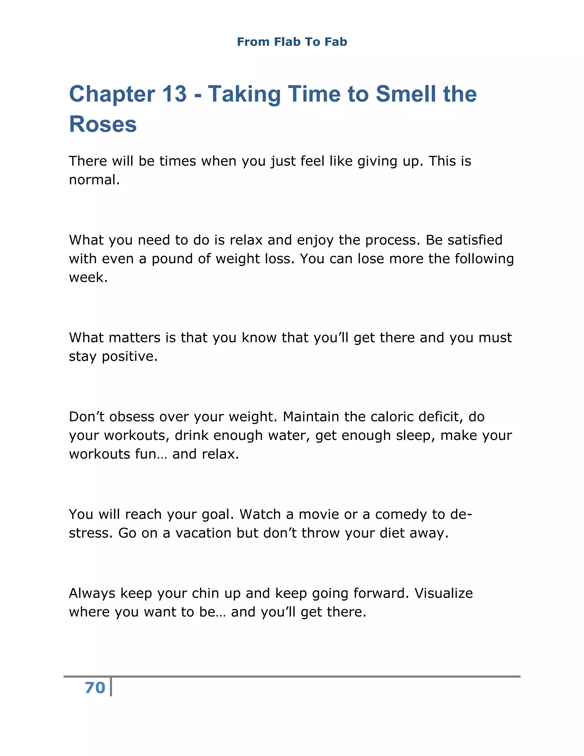 From Flab To Fab
70
Chapter 13 - Taking Time to Smell the
Roses
There will be times when you just feel like giving up. This is
normal.
What you need to do is relax and enjoy the process. Be satisfied
with even a pound of weight loss. You can lose more the following
week.
What matters is that you know that you’ll get there and you must
stay positive.
Don’t obsess over your weight. Maintain the caloric deficit, do
your workouts, drink enough water, get enough sleep, make your
workouts fun… and relax.
You will reach your goal. Watch a movie or a comedy to de-
stress. Go on a vacation but don’t throw your diet away.
Always keep your chin up and keep going forward. Visualize
where you want to be… and you’ll get there.
 