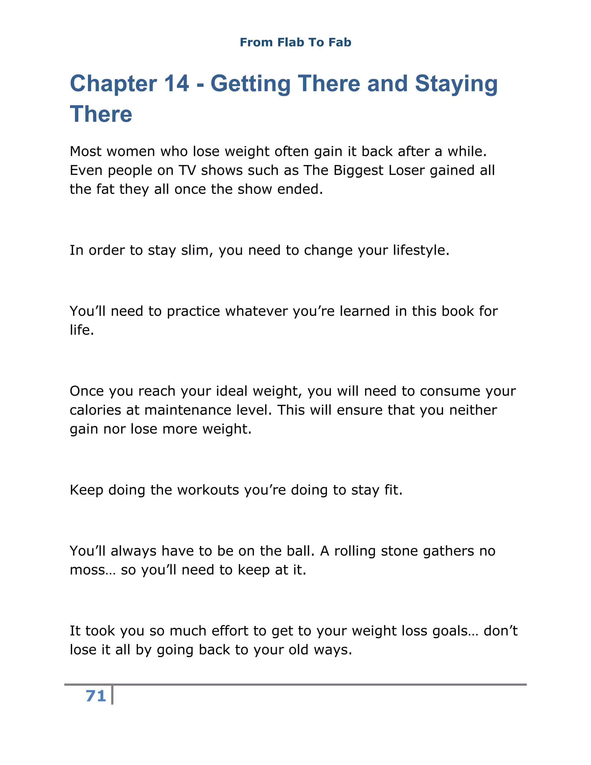 From Flab To Fab
71
Chapter 14 - Getting There and Staying
There
Most women who lose weight often gain it back after a while.
Even people on TV shows such as The Biggest Loser gained all
the fat they all once the show ended.
In order to stay slim, you need to change your lifestyle.
You’ll need to practice whatever you’re learned in this book for
life.
Once you reach your ideal weight, you will need to consume your
calories at maintenance level. This will ensure that you neither
gain nor lose more weight.
Keep doing the workouts you’re doing to stay fit.
You’ll always have to be on the ball. A rolling stone gathers no
moss… so you’ll need to keep at it.
It took you so much effort to get to your weight loss goals… don’t
lose it all by going back to your old ways.
 