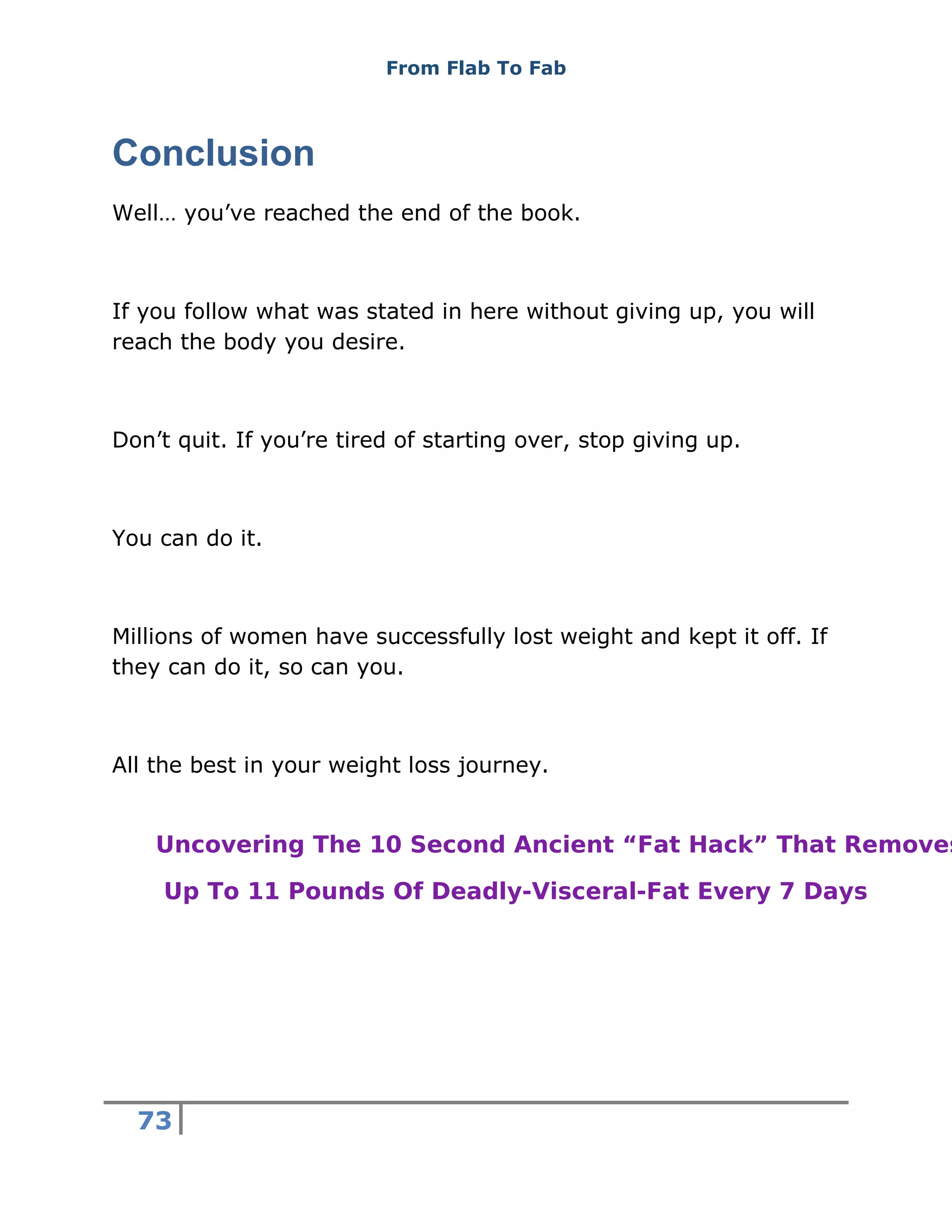 From Flab To Fab
73
Conclusion
Well… you’ve reached the end of the book.
If you follow what was stated in here without giving up, you will
reach the body you desire.
Don’t quit. If you’re tired of starting over, stop giving up.
You can do it.
Millions of women have successfully lost weight and kept it off. If
they can do it, so can you.
All the best in your weight loss journey.
Uncovering The 10 Second Ancient “Fat Hack” That Removes
Up To 11 Pounds Of Deadly-Visceral-Fat Every 7 Days
 