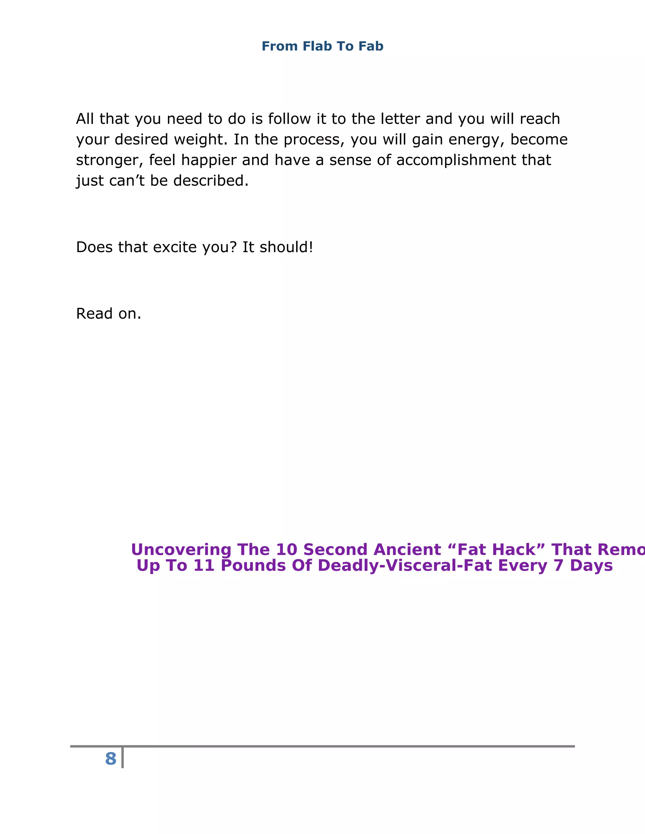 From Flab To Fab
8
All that you need to do is follow it to the letter and you will reach
your desired weight. In the process, you will gain energy, become
stronger, feel happier and have a sense of accomplishment that
just can’t be described.
Does that excite you? It should!
Read on.
Uncovering The 10 Second Ancient “Fat Hack” That Remo
Up To 11 Pounds Of Deadly-Visceral-Fat Every 7 Days
 