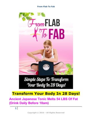 From Flab To Fab
1
Copyright © 2016 – All Rights Reserved
Transform Your Body In 28 Days!
Ancient Japanese Tonic Melts 54 LBS Of Fat
(Drink Daily Before 10am)
 