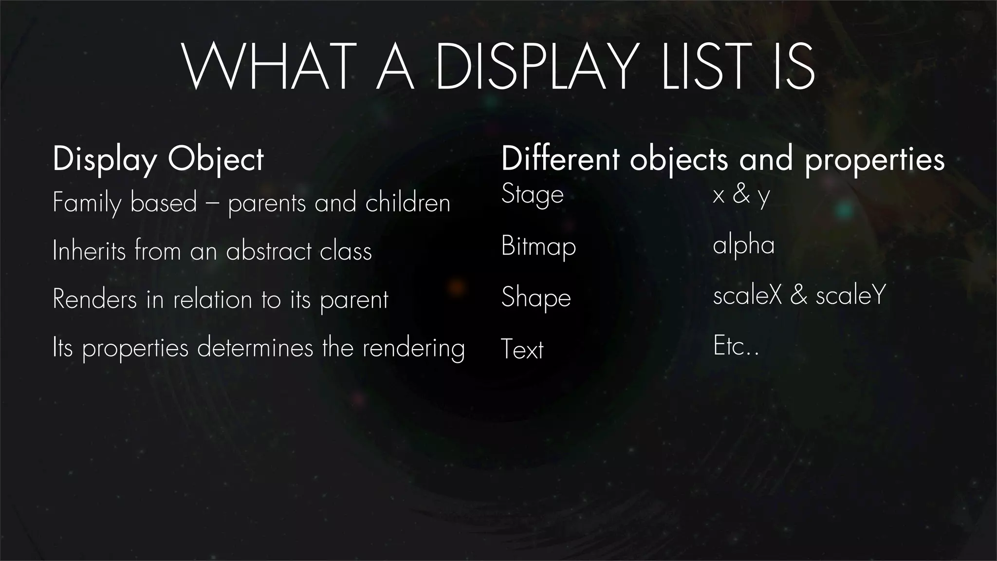 WHAT A DISPLAY LIST IS
Display Object                            Different objects and properties
Family based – parents and children       Stage          x&y

Inherits from an abstract class           Bitmap         alpha

Renders in relation to its parent         Shape          scaleX & scaleY
Its properties determines the rendering   Text           Etc..
 