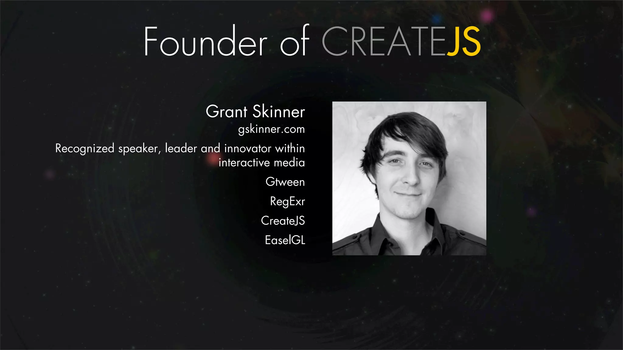 Founder of CREATEJS
                            Grant Skinner
                                  gskinner.com
Recognized speaker, leader and innovator within
                              interactive media
                                       Gtween
                                        RegExr
                                      CreateJS
                                       EaselGL
 