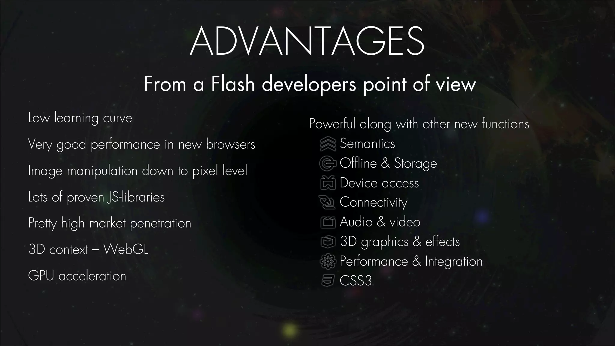 ADVANTAGES
                      From a Flash developers point of view
Low learning curve                       Powerful along with other new functions
Very good performance in new browsers        Semantics
                                             Ofﬂine & Storage
Image manipulation down to pixel level
                                             Device access
Lots of proven JS-libraries                  Connectivity
Pretty high market penetration               Audio & video
                                             3D graphics & effects
3D context – WebGL
                                             Performance & Integration
GPU acceleration                             CSS3
 